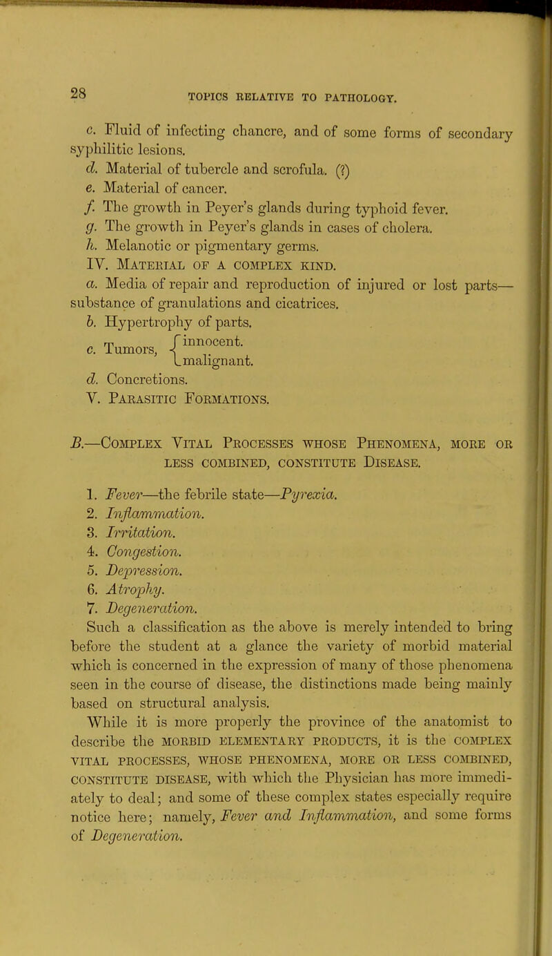 c. Fluid of infecting chancre, and of some forms of secondary syphilitic lesions. d. Material of tubercle and scrofula. (?) e. Material of cancer. /. The growth in Peyer's glands during typhoid fever. g. The growth in Peyer's glands in cases of cholera. h. Melanotic or pigmentary germs. IV. Mateetal of a complex kind. a. Media of repair and reproduction of injured or lost parts— substance of granulations and cicatrices. b. Hypertrophy of parts. c. Tumors, f^^^^^^^^^- L malign ant. d. Concretions. V. Parasitic Formations. B.—Complex Vital Processes whose Phenomena, more or LESS combined, CONSTITUTE DISEASE. 1. Fever—the febrile state—Pyrexia. 2. Inflammation. 3. Irritation. 4. Congestion. 5. Bejjression. 6. Atrophy. 7. Degeneration. Such a classification as the above is merely intended to bring before the student at a glance the variety of morbid material which is concerned in the expression of many of those phenomena seen in the course of disease, the distinctions made being mainly based on structural analysis. While it is more properly the province of the anatomist to describe the morbid elementary products, it is the complex VITAL processes, WHOSE PHENOMENA, MORE OR LESS COMBINED, CONSTITUTE DISEASE, with which the Physician has more immedi- ately to deal; and some of these complex states especially require notice here; m^moij, Fever and Inflammation, and some forms of Degeneration.