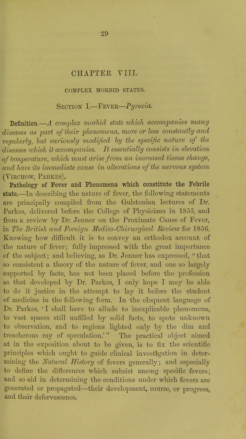 CHAPTER VIII. COMPLEX MOEBID STATES. Section I.—Fever—Pyrexia. Definition.—A complex morbid state which accompanies many diseases as part of their phenomena, more or less constantly and regularly, but variously modified by the specific nature of the diseases which it accompanies. It essentially consists in elevation of temperature, luhich must arise from an increased tissue change, and have its immediate cause in alterations of the nervous system (ViRCHOW, Parkes). Pathology of Fever and Phenomena which constitute the Febrile state.—In describing the nature of fever, the following statements are principally compiled from the Gulstonian lectures of Dr. Parkes, delivered before the College of Physicians in 1855, and from a review by Dr. Jenner on the Proximate Cause of Fever, in The British and Foreign Medico-Ghirurgical Review for 1856. Knowing how difficult it is to convey an orthodox account of the nature of fever; fully impressed with the great importance of the subject; and believing, as Dr. Jenner has expressed, that so consistent a theory of the nature of fever, and one so largely supported by facts, has not been placed before the profession as that developed by Dr. Parkes, I only hope I may be able to do it justice in the attempt to lay it before the student of medicine in the following form. In the eloquent language of Dr. Parkes, 'I shall have to allude to inexplicable phenomena, to vast spaces still unfilled by solid facts, to spots unknown to observation, and to regions lighted only hj the dim and treacherous ray of speculation.' The practical object aimed at in the exposition about to be given, is to fix the scientific principles which ought to guide clinical invest%ation in deter- mining the Natural History of fevers generally; and especially to define the differences which subsist among specific fevers; and so aid in determining the conditions under which fevers are generated or propagated—their development, course, or progress, and their defervescence.