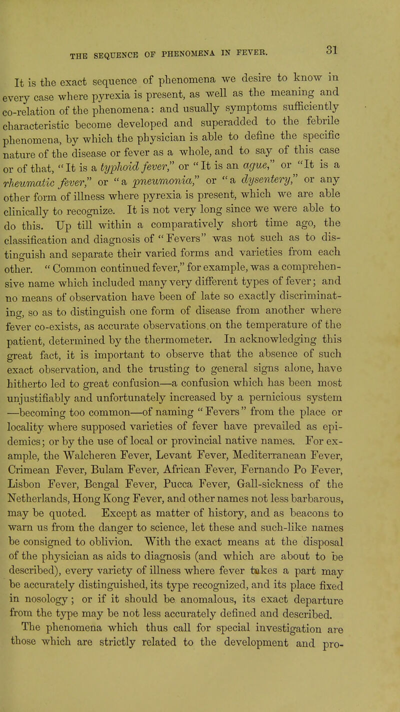 THE SEQUENCE OF PHENOMENA IN FEVER. It is the exact sequence of phenomeiia we desire to know in every case where pyrexia is present, as well as the meaning and co-relation of the phenomena: and usually symptoms sufficiently characteristic become developed and superadded to the febrile phenomena, by which the physician is able to define the specific nature of the disease or fever as a whole, and to say of this case or of that,  It is a typlioid fever or  It is an ague or It is a rheumatic fever or a pneumonia or a dysentery or any other form of illness where pyrexia is present, which we are able clinically to recognize. It is not very long since we were able to do this. Up till within a comparatively short time ago, the classification and diagnosis of Fevers was not such as to dis- tinguish and separate their varied forms and varieties from each other.  Common continued fever, for example, was a comprehen- sive name which included many very different types of fever; and no means of observation have been of late so exactly discriminat- ing, so as to distinguish one form of disease from another where fever co-exists, as accurate observations on the temperature of the patient, determined by the thermometer. In acknowledging this great fact, it is important to observe that the absence of such exact observation, and the trusting to general signs alone, have hitherto led to great confusion—a confusion which has been most unjustifiably and unfortunately increased by a pernicious system —becoming too common—of naming  Fevers  from the place or locality where supposed varieties of fever have prevailed as epi- demics; or by the use of local or provincial native names. For ex- ample, the Walcheren Fever, Levant Fever, Mediterranean Fever, Crimean Fever, Bulam Fever, African Fever, Fernando Po Fever, Lisbon Fever, Bengal Fever, Pucca Fever, Gall-sickness of the Netherlands, Hong Kong Fever, and other names not less barbarous, may be quoted. Except as matter of history, and as beacons to warn us from the danger to science, let these and such-like names be consigned to oblivion. With the exact means at the disposal of the physician as aids to diagnosis (and which are about to be described), every variety of illness where fever takes a part may be accurately distinguished, its type recognized, and its place fixed in nosology; or if it should be anomalous, its exact departure from the type may be not less accurately defined and described. The phenomena which thus call for special investigation are those which are strictly related to the development and pro-
