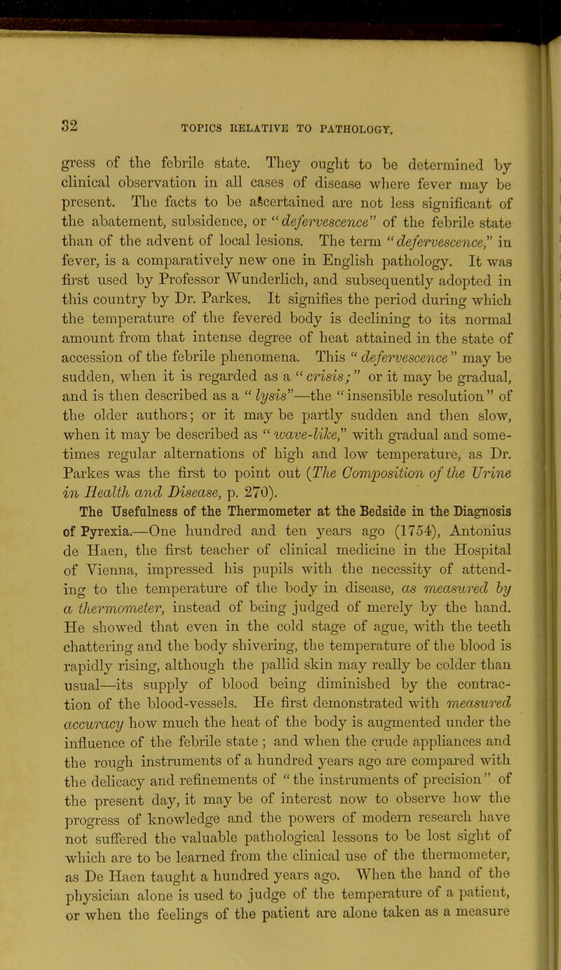 gress of the febrile state. They ought to be determined by clinical observation in all cases of disease wliere fever may be present. The facts to be ascertained are not less significant of the abatement, subsidence, or defervescence of the febrile state than of the advent of local lesions. The term defervescence'' in fever, is a comparatively new one in English pathology. It was first used by Professor Wunderlich, and subsequently adopted in this country by Dr. Parkes. It signifies the period during which the temperature of the fevered body is declining to its normal amount from that intense degree of heat attained in the state of accession of the febrile phenomena. This  defervescence  may be sudden, when it is regarded as a  crisis;  or it may be gradual, and is then described as a  lysis—the  insensible resolution  of the older authors; or it may be partly sudden and then slow, when it may be described as  wave-like with gradual and some- times regular alternations of high and low temperature, as Dr. Parkes was the first to point out {The Comiwsitimi of the Unne in Health and Disease, p. 270). The Usefulness of the Thermometer at the Bedside in the Diagnosis of Pyrexia.—One hundred and ten yesirs ago (1754), Antonius de Haen, the first teacher of clinical medicine in the Hospital of Vienna, impressed his pupils with the necessity of attend- ing to the temperature of the body in disease, as measured by a thermovieter, instead of being judged of merely by the hand. He showed that even in the cold stage of ague, with the teeth chattering and the body shivering, the temperature of the blood is rapidly rising, although the pallid skin may really be colder than usual—its supply of blood being diminished by the contrac- tion of the blood-vessels. He first demonstrated with measured accuracy how much the heat of the body is augmented under the influence of the febrile state ; and when the crude appliances and the rough instruments of a hundred years ago are compared with the delicacy and refinements of the instruments of precision of the present day, it may be of interest now to observe how the progress of knowledge and the powers of modern research have not suffered the valuable pathological lessons to be lost sight of which are to be learned from the clinical use of the thermometer, as De Haen taught a hundred years ago. When the hand of the physician alone is used to judge of the temperature of a patient, or when the feelings of the patient are alone taken as a measure