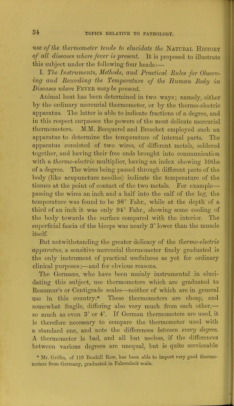 use of the thermometer tends to elucidate the Natural History of all diseases where fever is present. It is proposed to illustrate this subject under the following four heads:— I. The Instruments, Methods, and Practical Rules for Observ- ing and Recording the Temperature of the Human Body in Diseases where Fever may be present. Animal heat has been determined in two ways; namely, either by the ordinary mercurial thermometer, or by the thermo-electric apparatus. The latter is able to indicate fractions of a degree, and in this respect surpasses the powers of the most delicate mercurial thermometers. M.M. Becquerel and Breschet employed such an apparatus to determine the temperature of internal parts. The apparatus consisted of two wires, of different metals, soldered together, and having their free ends brought into communication with a thermo-electric multiplier, having an index showing lOths of a degree. The wires being passed through different parts of the body (like acupuncture needles) indicate the temperature of the tissues at the point of contact of the two metals. For example— passing the wires an inch and a half into the calf of the leg, the temperature was found to be 98° Fahr., while at the depth of a third of an inch it was only 94° Fahr., showing some cooling of the body towards the surface compared with the interior. The superficial fascia of the biceps was nearly 3° lower than the muscle itself But notwithstanding the greater delicacy of the thermo-electric apparatus, a sensitive mercurial thermometer finely graduated is the only instrument of practical usefulness as yet for ordinary clinical purposes;—and for obvious reasons. The Germans, who have been mainly instrumental in eluci- dating this subject, use thermometers which are graduated to Reaumur's or Centigrade scales—neither of which are in general use in this country.* These thermometers are cheap, and somewhat fragile, differing also very much from each other,— so much as even 3° or 4°. If German thermometers are used, it is therefore necessary to compare the thermometer used with a standard one, and note the differences betiveen every degree. A thermometer is bad, and all but useless, if the differences between various degrees are unequal, but is quite serviceable * Mr. Griffin, of 119 Bunliill Row, lias been able to import very good thermo- meters from Germany, graduated in Falirenheit scale.