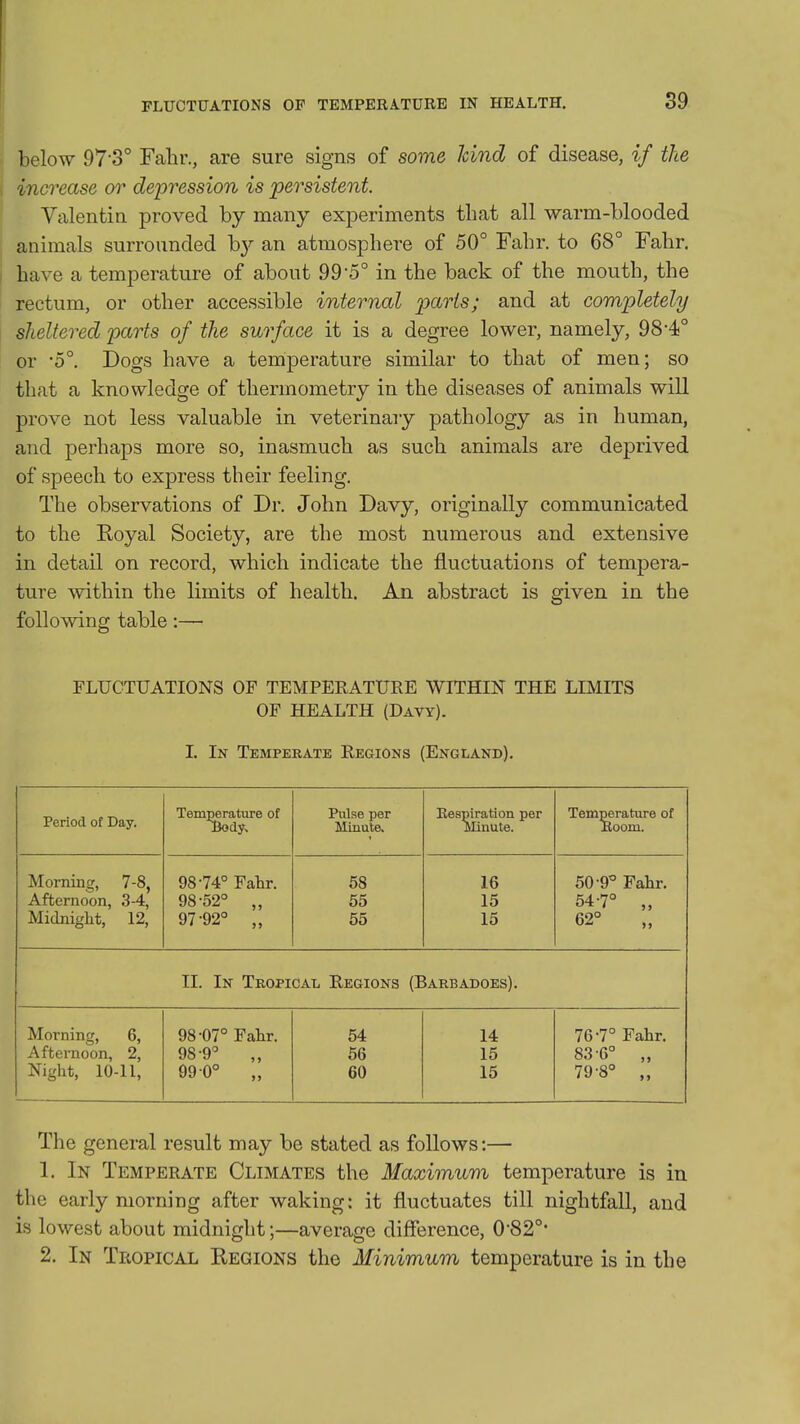 FLUCTUATIONS OF TEMPERATURE IN HEALTH. 89 below 97 o° Fahr., are sure signs of some kind of disease, if the , increase or depression is persistent. Valentin proved by many experiments that all warm-blooded animals surrounded b}^ an atmosphere of 50° Fahr. to 68° Fahr. I have a temperature of about 99*5° in the back of the mouth, the rectum, or other accessible internal parts; and at completely sheltered parts of the surface it is a degree lower, namely, 98*4° or -5°. Dogs have a temperature similar to that of men; so that a knowledge of thermometry in the diseases of animals will prove not less valuable in veterinary pathology as in human, and perhaps more so, inasmuch as such animals are deprived of speech to express their feeling. The observations of Dr. John Davy, originally communicated to the Royal Society, are the most numerous and extensive in detail on record, which indicate the fluctuations of tempera- ture Avithin the limits of health. An abstract is given in the following table:— FLUCTUATIONS OF TEMPERATURE WITHIN THE LIMITS OF HEALTH (Davy). I. In Temperate Regions (England). Period of Day. Temperature of Body^ Pulse per Minute. Eespiration per Minute. Temperature of Boom. Morning, 7-8, Afternoon, 3-4, Midnight, 12, 98-74° Fahr. 98-52° „ 97-92° „ 58 55 55 16 15 15 50-9° Fahr. 54-7° „ 62° II. In Tropical Regions (Barbadoes). Morning, 6, Afternoon, 2, Night, 10-11, 98-07° Fahr. 98-9° 99 0° „ 54 66 60 14 15 15 76-7° Fahr. 83-6° „ 79-8° „ The general result may be stated as follows:— 1. In Temperate Climates the Maximum temperature is in the early morning after waking: it fluctuates till nightfall, and is lowest about midnight;—average difference, 082°*