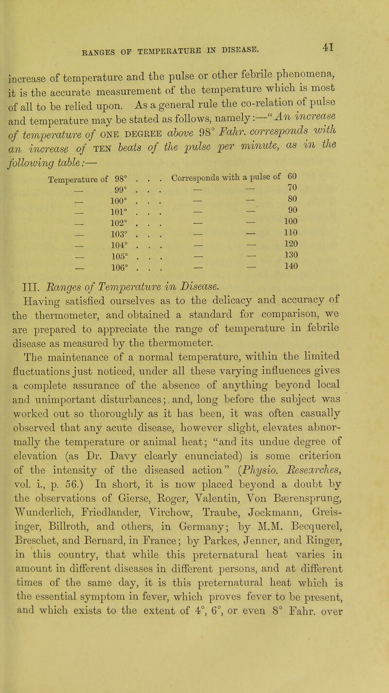 RANGES OF TEMPERATURE IN DISEASE. increase of temperature and the pulse or other febrile phenomena, it is the accurate measurement of the temperature which is most of all to be relied upon. As a general rule the co-relation of pulse and temperature may be stated as follows, namely increase of temperature of ONE degree above 98° Fahr. corresponds with an increase of TEN beats of the pulse per minute, as in the folloiving table:— Temperature of 98° — 99° — 100° — 101° — 102° — 103° — 104° — 105° — 106° Corresponds with a jjulse of 60 _ _ 70 _ _ 80 _ — 90 _ — 100 _ _ 110 _ — 120 _ — 130 _ — 140 III. Ranges of Temperature in Disease. Having satisfied ourselves as to the delicacy and accuracy of the thermometer, and obtained a standard for comparison, we are prepared to appreciate the range of temperature in febrile disease as measured by the thermometer. The maintenance of a normal temperature, within the limited fluctuations just noticed, under all these varying influences gives a complete assurance of the absence of anything beyond local and unimportant disturbances;. and, long before the subject was worked out so thoroughly as it has been, it was often casually observed that any acute disease, however slight, elevates abnor- mally the temperature or animal heat; and its undue degree of elevation (as Dr. Davy clearly enunciated) is some criterion of the intensity of the diseased action {Physio. Researches, vol. i., p. 56.) In short, it is now placed beyond a doubt by the observations of Gierse, Roger, Valentin, Yon Bserensprung, Wunderlich, Friedlander, Yirchow, Traube, Jockmann, Greis- inger, Billroth, and others, in Germany; by M.M. Becquerel, Breschet, and Bernard, in France; by Parkes, Jenner, and Binger, in this country, that while this preternatural heat varies in amount in different diseases in different persons, and at different times of the same day, it is this preternatural heat which is the essential symptom in fever, which proves fever to be present, and which exists to the extent of 4°, 6°, or even 8° Fahr. over