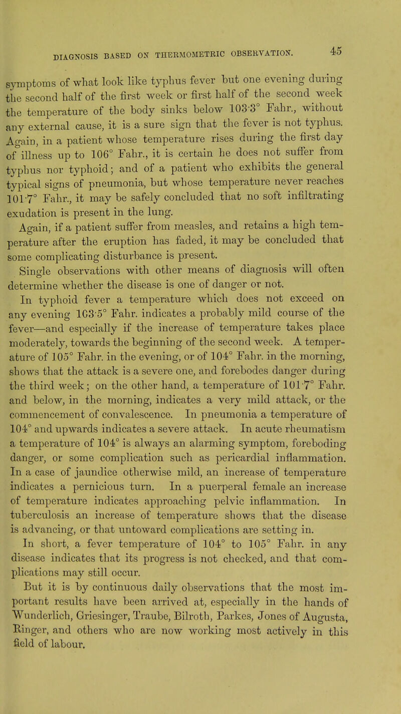 DIAGNOSIS BASED ON THERMOMETRIC OBSERVATION. symptoms of what look like typhus fever but one evenmg during the second half of the first week or first half of the second week the temperature of the body sinks below 103-3° Fahr., without any external cause, it is a sure sign that the fever is not typhus. Again, in a patient whose temperature rises during the first day of^illness up to 106° Fahr., it is certain he does not suffer from typhus nor typhoid; and of a patient who exhibits the general typical signs of pneumonia, but whose temperature never reaches 101-7° Fahr., it may be safely concluded that no soft infiltrating exudation is present in the lung. Again, if a patient suffer from measles, and retains a high tem- perature after the eruption has faded, it may be concluded that some complicating disturbance is present. Single observations with other means of diagnosis will often determine whether the disease is one of danger or not. In typhoid fever a temperature which does not exceed on any evening 103-5° Fahr. indicates a probably mild course of the fever—and especially if the increase of temperature takes place moderately, towards the beginning of the second week. A temper- ature of 105° Fahr. in the evening, or of 104° Fahr. in the morning, shows that the attack is a severe one, and forebodes danger during the third week; on the other hand, a temperature of 101-7° Fahr. and. below, in the morning, indicates a very mild attack, or the commencement of convalescence. In pneumonia a temperature of 104° and upwards indicates a severe attack. In acute rheumatism a temperature of 104° is always an alarming symptom, foreboding danger, or some complication such as pericardial inflammation. In a case of jaundice otherwise mild, an increase of temperature indicates a pernicious turn. In a puerperal female an increase of temperature indicates approaching pelvic inflammation. In tuberculosis an increase of temperature shows that the disease is advancing, or that untoward complications are setting in. In short, a fever temperature of 104° to 105° Fahr. in any disease indicates that its progress is not checked, and that com- plications may still occur. But it is by continuous daily observations that the most im- portant results have been arrived at, especially in the hands of Wunderlich, Griesinger, Traube, Bilroth, Parkes, Jones of Augusta, B,inger, and others who are now working most actively in this field of labour.