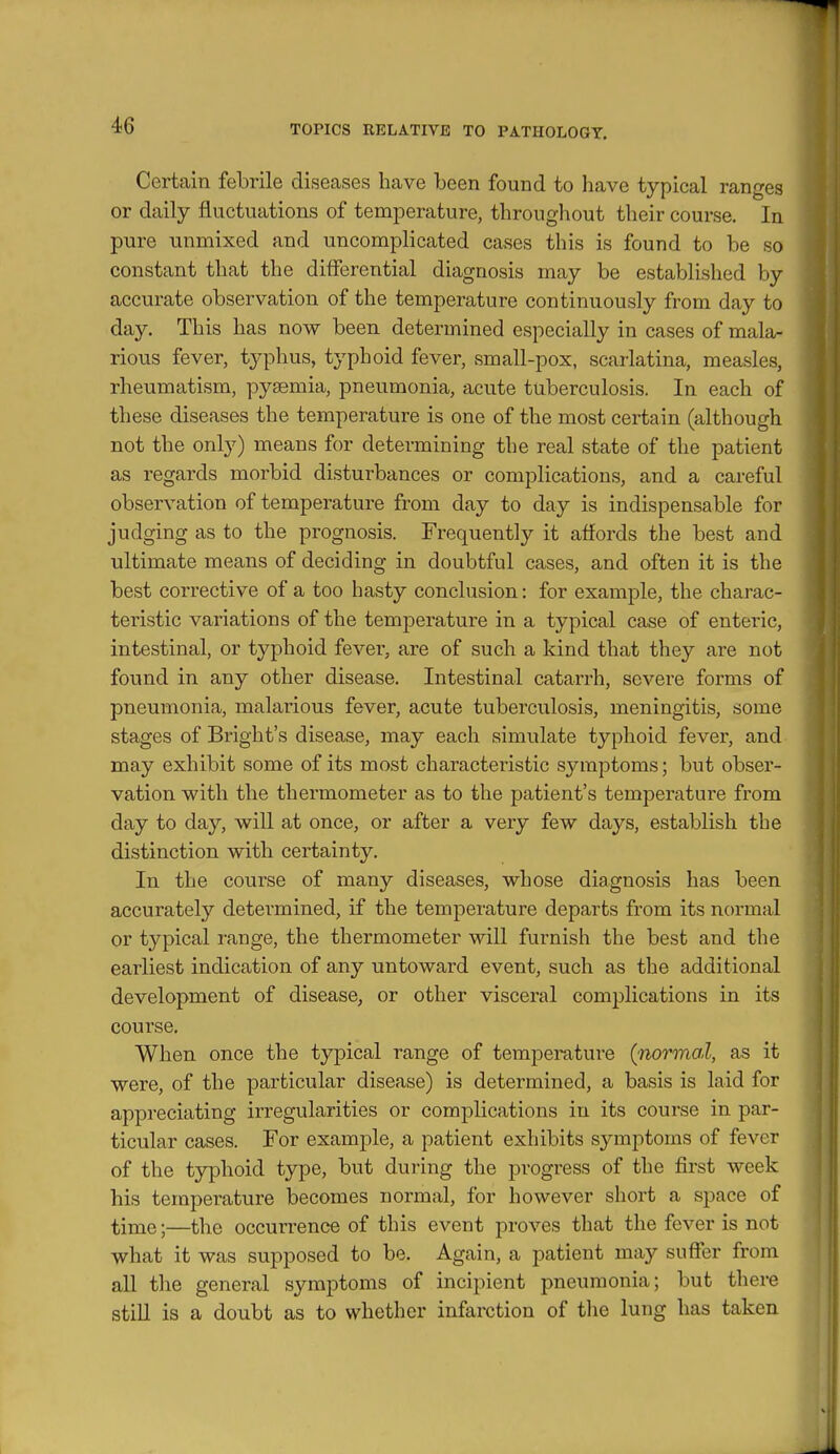 Certain febrile diseases have been found to have typical ranges or daily fluctuations of temperature, throughout their course. In pure unmixed and uncomplicated cases this is found to be so constant that the differential diagnosis may be established by accurate observation of the temperature continuously from day to day. This has now been determined especially in cases of mala- rious fever, typhus, typhoid fever, small-pox, scarlatina, measles, rheumatism, pyaemia, pneumonia, acute tuberculosis. In each of these diseases the temperature is one of the most certain (although not the onl}^) means for determining the real state of the patient as regards morbid disturbances or complications, and a careful observation of temperature from day to day is indispensable for judging as to the prognosis. Frequently it affords the best and ultimate means of deciding in doubtful cases, and often it is the best corrective of a too hasty conclusion: for example, the charac- teristic variations of the temperature in a typical case of enteric, intestinal, or typhoid fever, are of such a kind that they are not found in any other disease. Intestinal catarrh, severe forms of pneumonia, malarious fever, acute tuberculosis, meningitis, some stages of Bright's disease, may each simulate typhoid fever, and may exhibit some of its most characteristic symptoms; but obser- vation with the thermometer as to the patient's temperature from day to day, will at once, or after a very few days, establish the distinction with certainty. In the course of many diseases, whose diagnosis has been accurately determined, if the temperature departs from its normal or typical range, the thermometer will furnish the best and the earliest indication of any untoward event, such as the additional development of disease, or other visceral complications in its course. When once the tj^ical range of temperature (^normal, as it were, of the particular disease) is determined, a basis is laid for appreciating irregularities or complications in its course in par- ticular cases. For example, a patient exhibits symptoms of fever of the typhoid type, but duiing the progress of the first week his temperature becomes normal, for however short a space of time;—the occurrence of this event proves that the fever is not what it was supposed to be. Again, a patient may suffer from aU the general symptoms of incipient pneumonia; but there stiU is a doubt as to whether infarction of the lung has taken