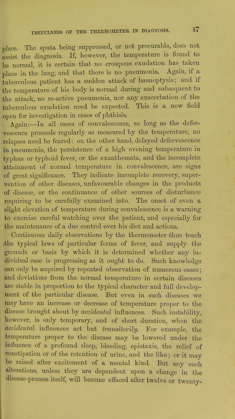 place. The sputa being suppressed, or not procurable, does not assist the diagnosis. If, however, the temperature is found to be normal, it is certain that no croupous exudation has taken place in the lung, and that there is no pneumonia. Again, if a tuberculous patient has a sudden attack of hsemoptj^sis; and if the temperature of his body is normal during and subsequent to the attack, no re-active pneumonia, nor any exacerbation of the tuberculous exudation need be expected. This is a new field open for investigation in cases of phthisis. Ao-ain:—In all cases of convalescence, so long as the defer- vescence proceeds regularly as measured by the temperature, no relapses need be feared: on the other hand, delayed defervescence in pneumonia, the persistence of a high evening temperature in typhus or typhoid fever, or the exanthemata, and the incomplete attainment of normal temperature in convalescence, are signs of great significance. They indicate incomplete recovery, super- vention of other diseases, unfavourable changes in the products of disease, or the continuance of other sources of disturbance r.equiring to be carefully examined into. The onset of even a slight elevation of temperature during convalescence is a warning to exercise careful watching over the patient, and especially for the maintenance of a due control over his diet and actions. Continuous daily observations by the thermometer thus teach •the typical laws of particular forms of fever, and supply the grounds or basis by which it is determined whether any in- dividual case is progressing as it ought to do. Such knowledge can only be acquired by repeated observation of numerous cases; and deviations from the normal temperature in certain diseases are stable in proportion to the typical character and full develop- ment of the particular disease. But even in such diseases we may have an increase or decrease of temperature proper to the disease brought about by accidental influences. Such instability, however, is only temporary, and of short duration, when the accidental influences act but transitorily. For example, the temperature proper to the disease may be lowered under the influence of a profound sleep, bleeding, epistaxis, the relief of constipation or of the retention of urine, and the like; or it may be raised after excitement of a mental kind. But any such alterations, unless they are dependent upon a change in the disease-process itself, wiU become efiaced after twelve or twenty- I