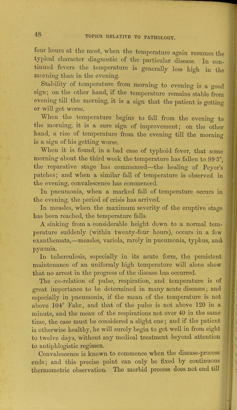 TOPICS RELATIVE TO PATHOLOGY. four hours at the most, when the temperature again resumes the typical character diagnostic of the particular disease. In con- tinued fevers the temperature is generally less high in the morning than in the evening. Stability of temperature from morning to evening is a good sign; on the other hand, if the temperature remains stable from evening till the morning, it is a sign that the patient is getting or will get worse. When the temperature begins to fall from the evening to the morning, it is a sure sign of improvement; on the other hand, a rise of temperature from the evening till the morning is a sign of his getting worse. When it is found, in a bad case of typhoid fever, that some morning about the third week the temperature has fallen to 99 0°, the reparative stage has commenced—the healing of Peyer's patches; and when a similar fall of temperature is observed in the evening, convalescence has commenced. In pneumonia, when a marked fall of temperature occurs in the evening, the period of crisis has arrived. In measles, when the maximum severity of the eruptive stage has been reached, the temperature falls. A sinking from a considerable height down to a normal tem- perature suddenly (within twenty-four hours), occurs in a few exanthemata,—measles, variola, rarely in pneumonia, typhus, and pyaemia. In tuberculosis, especially in its acute form, the persistent maintenance of an uniformly high temperature will alone show that no arrest in the progress of the disease has occurred. The co-relation of pulse, respiration, and temperature is of great importance to be determined in many acute diseases; and especially in pneumonia, if the mean of the temperature is not above 104° Fahr., and that of the pulse is not above 120 in a minute, and the mean of the respirations not over 40 in the same time, the case must be considered a slight one; and if the patient is otherwise healthy, he will surely begin to get weU in from eight to twelve days, without any medical treatment beyond attention to antiphlogistic regimen. Convalescence is known to commence when the disease-process ends; and this precise point can only be fixed by continuous thermometric observation. The morbid process does not end till