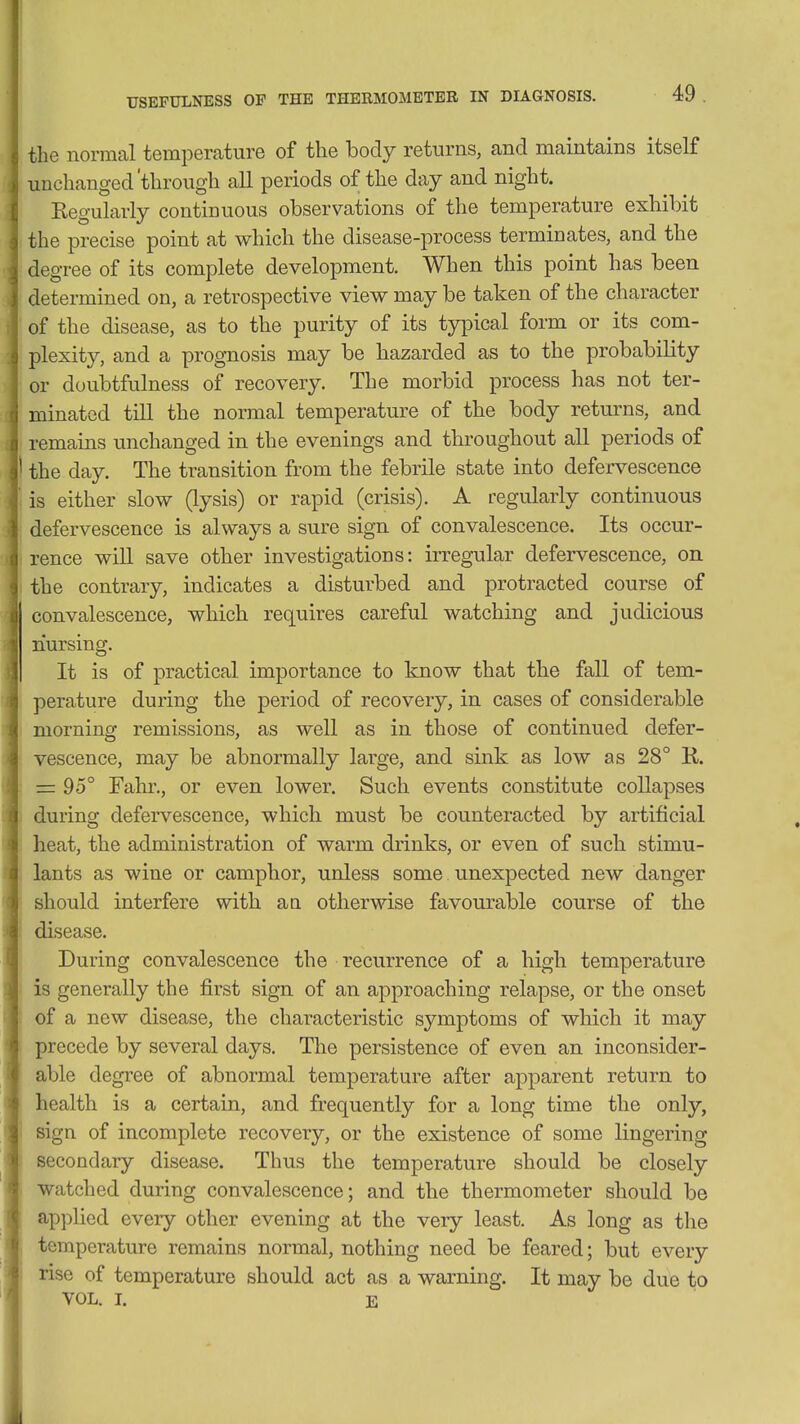 the normal temperature of the body returns, and maintains itself unchanged'through all periods of the day and night. Eegularly continuous observations of the temperature exhibit the precise point at which the disease-process terminates, and the degree of its complete development. When this point has been determined on, a retrospective view may be taken of the character of the disease, as to the purity of its typical form or its com- plexity, and a prognosis may be hazarded as to the probability or doubtfulness of recovery. The morbid process has not ter- minated till the normal temperature of the body returns, and remains unchanged in the evenings and throughout all periods of the day. The transition from the febrile state into defervescence is either slow (lysis) or rapid (crisis). A regularly continuous defervescence is always a sure sign of convalescence. Its occur- rence will save other investigations: irregular defervescence, on the contrary, indicates a disturbed and protracted course of convalescence, which requires careful watching and judicious nursing. It is of practical importance to know that the fall of tem- perature during the period of recovery, in cases of considerable morning remissions, as well as in those of continued defer- vescence, may be abnormally large, and sink as low as 28° R. = 95° Fahr., or even lower. Such events constitute collapses during defervescence, which must be counteracted by artificial heat, the administration of warm drinks, or even of such stimu- lants as wine or camphor, unless some unexpected new danger should interfere with a a otherwise favourable course of the disease. During convalescence the recurrence of a high temperature is generally the first sign of an approaching relapse, or the onset of a new disease, the characteristic symptoms of which it may precede by several days. The persistence of even an inconsider- able degree of abnormal temperature after apparent return to health is a certain, and frequently for a long time the only, sign of incomplete recovery, or the existence of some lingering secondary disease. Thus the temperature should be closely watched during convalescence; and the thermometer should be applied every other evening at the very least. As long as the temperature remains normal, nothing need be feared; but every rise of temperature should act as a warning. It may be due to VOL. L E