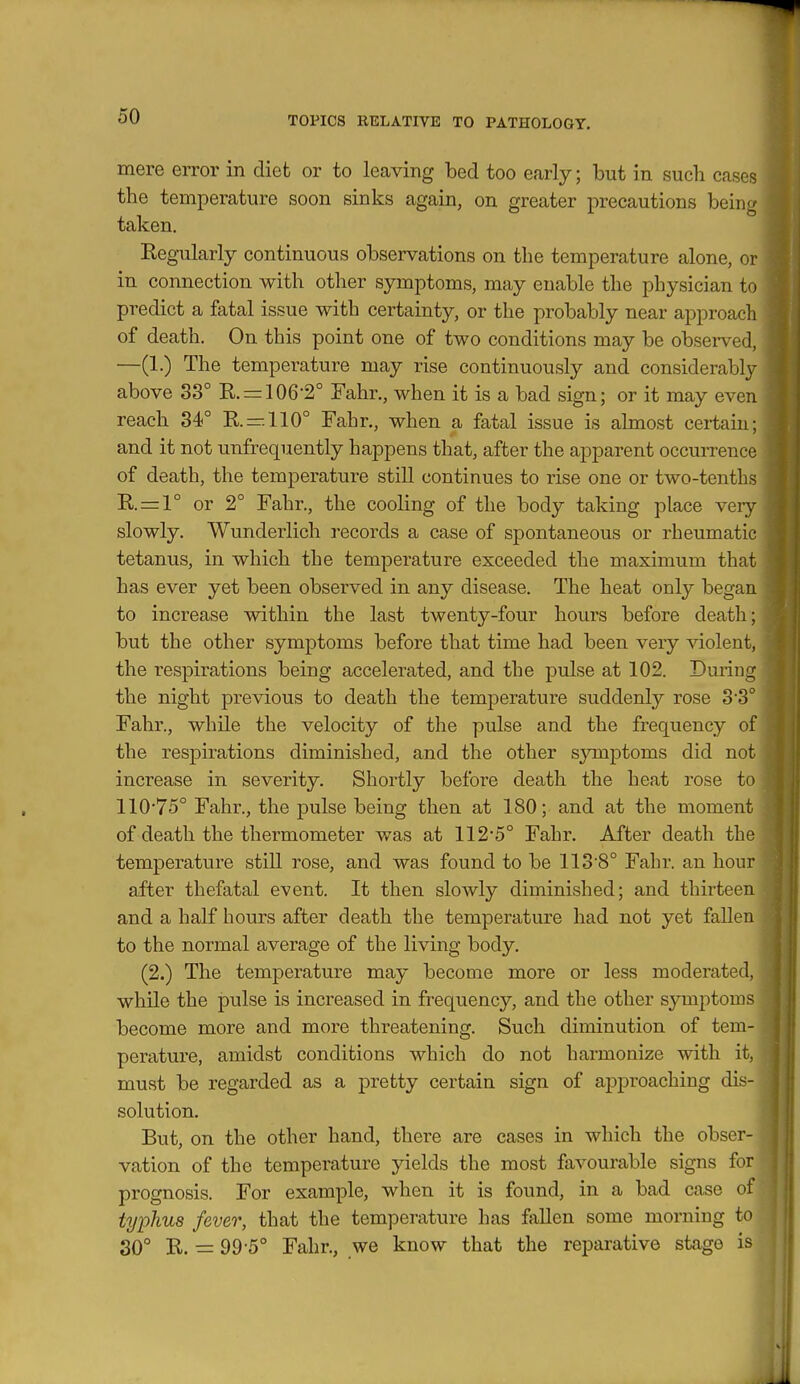 mere error in diet or to leaving bed too early; but in such cases the temperature soon sinks again, on greater precautions being taken. Regularly continuous observations on the temperature alone, or in connection with other symptoms, may enable the physician to predict a fatal issue with certainty, or the probably near approach of death. On this point one of two conditions may be observed, —(1.) The temperature may rise continuously and considerably above 33° R. = 106*2° Fahr., when it is a bad sign; or it may even reach 34° R.—.110° Fahr., when a fatal issue is almost certain; and it not unfrequently happens that, after the apparent occurrence of death, the temperature still continues to rise one or two-tenths R. = l° or 2° Fahr., the cooling of the body taking place very slowly. Wunderlich records a case of spontaneous or rheumatic tetanus, in which the temperature exceeded the maximum that has ever yet been observed in any disease. The heat only began to increase within the last twenty-four hours before death; but the other symptoms before that time had been very violent, the respirations being accelerated, and the pulse at 102. During the night previous to death the temperature suddenly rose 3*3° Fahr., while the velocity of the pulse and the frequency of the respirations diminished, and the other sjnnptoms did not increase in severity. Shortly before death the heat rose to 11075° Fahr., the pulse being then at 180; and at the moment of death the thermometer was at 112*5° Fahr. After death the temperature still rose, and was found to be 113*8° Fahr. an hour after thefatal event. It then slowly diminished; and thirteen and a half hours after death the temperature had not yet fallen to the normal average of the living body. (2.) The temperature may become more or less moderated, while the pulse is increased in frequency, and the other symptoms become more and more threatening. Such diminution of tem- perature, amidst conditions which do not harmonize with it, must be regarded as a pretty certain sign of approaching dis- solution. But, on the other hand, there are cases in which the obser- vation of the temperature yields the most favourable signs for prognosis. For example, when it is found, in a bad case of typhus fever, that the temperature has fallen some morning to 30° R. = 99*5° Fahr., we know that the reparative stage is