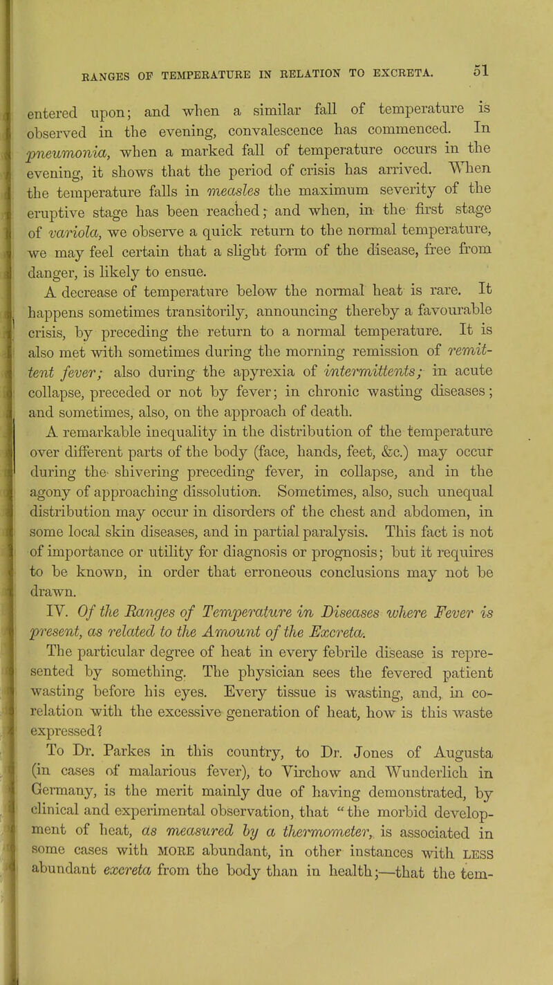 entered upon; and when a similar fall of temperature is observed in the evening, convalescence has commenced. In pneumonia, when a marked fall of temperature occurs in the evening, it shows that the period of crisis has arrived. When the temperature falls in measles the maximum severity of the eruptive stage has been reached; and when, in the first stage of variola, we observe a quick return to the normal temperature, we may feel certain that a slight form of the disease, free from danger, is likely to ensue. A decrease of temperature below the normal heat is rare. It happens sometimes transitorily, announcing thereby a favourable crisis, by preceding the return to a normal temperature. It is also met with sometimes during the morning remission of remit- tent fever; also during the apyrexia of intermittents; in acute collapse, preceded or not by fever; in chronic wasting diseases; and sometimes, also, on the approach of death. A remarkable inequality in the distribution of the temperature over different parts of the body (face, hands, feet, &c.) may occur during the^ shivering preceding fever, in collapse, and in the agony of approaching dissolution. Sometimes, also, such unequal distribution may occur in disorders of the chest and abdomen, in some local skin diseases, and in partial paralysis. This fact is not of importance or utility for diagnosis or prognosis; but it requires to be known, in order that erroneous conclusions may not be drawn. IV. Of the Ranges of Temperature in Diseases where Fever is present, as related to the Amount of the Excreta. The particular degree of heat in every febrile disease is repre- sented by something. The physician sees the fevered patient wasting before his eyes. Every tissue is wasting, and, in co- relation with the excessive generation of heat, how is this waste expressed? To Dr. Parkes in this country, to Dr. Jones of Augusta (in cases of malarious fever), to Virchow and Wunderlich in Germany, is the merit mainly due of having demonstrated, by clinical and experimental observation, that  the morbid develop- ment of heat, as measured by a thermometer, is associated in some cases with MORE abundant, in other instances with LESS abundant excreta from the body than in health;—that the tem-
