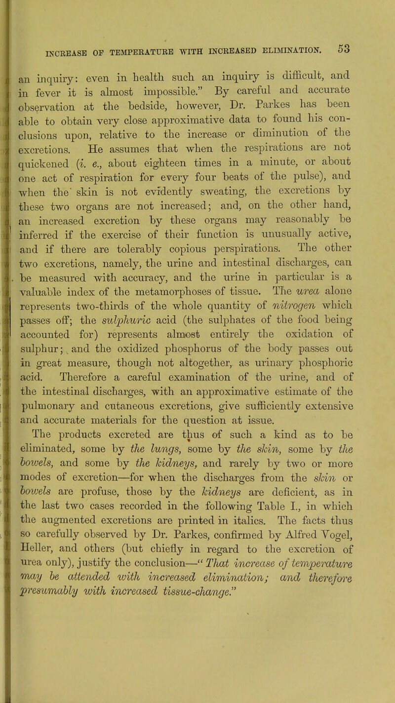 an inquiry: even in health such an inquiry is difficult, and in fever it is almost impossible. By careful and accurate observation at the bedside, however, Dr. Parkes has been able to obtain very close approximative data to found his con- clusions upon, relative to the increase or diminution of the excretions. He assumes that when the respirations are not quickened (i. e., about eigjiteen times in a minute, or about one act of respiration for every four beats of the pulse), and when the' skin is not evidently sweating, the excretions by these two organs are not increased; and, on the other hand, an increased excretion by these organs may reasonably be inferred if the exercise of their function is unusually active, and if there are tolerably copious perspirations. The other two excretions, namely, the urine and intestinal discharges, can be measured with accuracy, and the urine in particular is a valuable index of the metamorphoses of tissue. The urea alone represents two-thirds of the whole quantity of nitrogen which passes off; the sulphuric acid (the sulphates of the food being accounted for) represents almiost entirely the oxidation of sulphur;, and the oxidized phosphorus of the body passes out in great measure, though not altogether, as urinary phosphoric acid. Therefore a careful examination of the urine, and of the intestinal discharges, with an approximative estimate of tlie pulmonary and cutaneous excretions, give sufficiently extensive and accurate materials for the question at issue. The products excreted are thus of such a kind as to be eliminated, some by the lungs, some by the skin, some by the bowels, and some by the kidneys, and rarely by two or more modes of excretion—for when the discharges from the skin or bowels are profuse, those by the kidneys are deficient, as in the last two cases recorded in the following Table I., in which the augmented excretions are printed in italics. The facts thus so carefully observed by Dr. Parkes, confirmed by Alfred Yogel, Heller, and others (but chiefly in regard to the excretion of urea only), justify the conclusion— That increase of temperature may be attended with increased elimination; and therefore presumably with increased tissue-change.