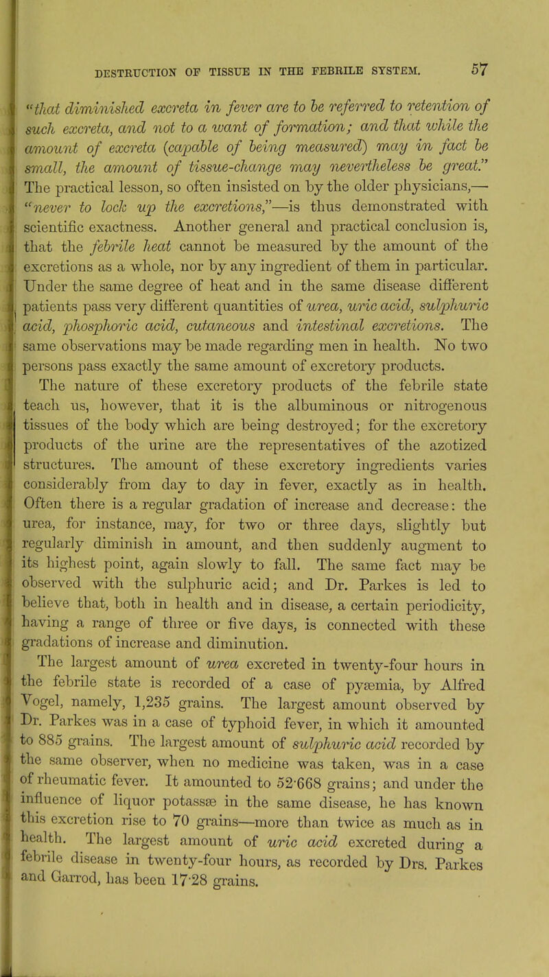 , that diminished excreta in fever are to he referred to retention of : such excreta, and not to a want of formation; and that while the \ amount of excreta {capable of being measured) may in fact he small, the amount of tissue-change may nevertheless he great The practical lesson, so often insisted on by the older physicians,— . never to loch up the excretions,—is thus demonstrated with j scientific exactness. Another general and practical conclusion is, I that the febrile heat cannot be measured by the amount of the excretions as a whole, nor by any ingredient of them in particular. I Under the same degree of heat and in the same disease different patients pass very different quantities of urea, uric acid, sulphuric acid, phosphoric acid, cutaneous and intestinal excretions. The t • same observations may be made regarding men in health. No two i persons pass exactly the same amount of excretory products. The nature of these excretory products of the febrile state I teach us, however, that it is the albuminous or nitrogenous tissues of the body which are being destroyed; for tlie excretory products of the urine are the representatives of the azotized structures. The amount of these excretory ingredients varies considerably from day to day in fever, exactly as in health. Often there is a regular gradation of increase and decrease: the urea, for instance, may, for two or three days, slightly but regularly diminish in amount, and then suddenly augment to its highest point, again slowly to fall. The same fact may be observed with the sulphuric acid; and Dr. Parkes is led to believe that, both in health and in disease, a certain periodicity, having a range of three or five days, is connected with these 1 gradations of increase and diminution. I The largest amount of urea excreted in twenty-four hours in the febrile state is recorded of a case of pyaemia, by Alfred I Vogel, namely, 1,235 grains. The largest amount observed by Br. Parkes was in a case of typlioid fever, in which it amounted to 885 grains. The largest amount of sulphuric acid recorded by the same observer, when no medicine was taken, was in a case of rheumatic fever. It amounted to 52-668 grains; and under the influence of liquor potassse in the same disease, he has known this excretion rise to 70 grains—more than twice as much as in health. The largest amount of uric acid excreted during a febrile disease in twenty-four hours, as recorded by Drs. Parkes and Garrod, has been 17-28 grains.