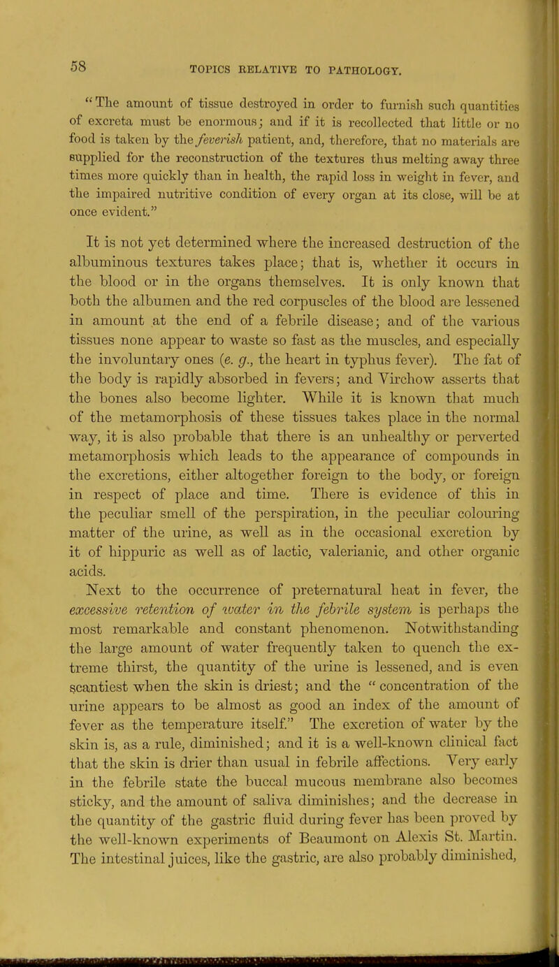 The amount of tissue destroyed in order to furnish such quantities of exci-eta must be enormous; and if it is recollected that little or no food is taken by the feverish patient, and, therefore, that no materials are supplied for the reconstruction of the textures thus melting away three times more quickly than in health, the rapid loss in weight in fever, and the impaired nutritive condition of eveiy organ at its close, will be at once evident. It is not yet determined where the increased destruction of the albuminous textures takes place; that is, whether it occurs in the blood or in the organs themselves. It is only known that both the albumen and the red corpuscles of the blood are lessened in amount at the end of a febrile disease; and of the various tissues none appear to waste so fast as the muscles, and especially the involuntary ones (e. g., the heart in typhus fever). The fat of tlie body is rapidly absorbed in fevers; and Yirchow asserts that the bones also become lighter. While it is known that much of the metamorphosis of these tissues takes place in the normal way, it is also probable that there is an unhealthy or perverted metamorphosis which leads to the appearance of compounds in the excretions, either altogether foreign to the body, or foreign in respect of place and time. There is evidence of this in the peculiar smell of the perspiration, in the peculiar coloming matter of the urine, as well as in the occasional excretion by it of hippuric as well as of lactic, valerianic, and other organic acids. Next to the occurrence of preternatural heat in fever, the excessive retention of luater in the febrile system is perhaps the most remarkable and constant phenomenon. Notwithstanding the large amount of water frequently taken to quench the ex- treme thirst, the quantity of the urine is lessened, and is even scantiest when the skin is driest; and the  concentration of the urine appears to be almost as good an index of the amount of fever as the temperature itself. The excretion of water by the skin is, as a rule, diminished; and it is a well-known clinical fact that the skin is drier than usual in febrile affections. Very early in the febrile state the buccal mucous membrane also becomes stickj^, and the amount of saliva diminishes; and the decrease in the quantity of the gastric fluid during fever has been proved by the well-known experiments of Beaumont on Alexis St. Martin. The intestinal juices, like the gastric, are also probably diminished,