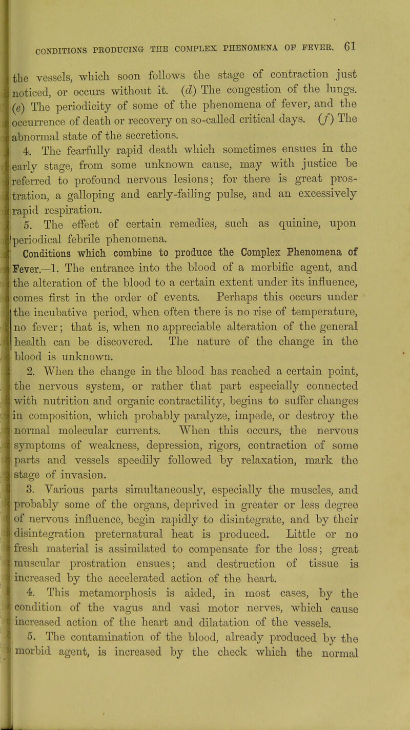 the vessels, which soon follows the stage of contraction just noticed, or occurs without it. (d) The congestion of the lungs. (e) The periodicity of some of the phenomena of fever, and the occurrence of death or recovery on so-called critical days. (/) The abnormal state of the secretions. ' 4. The fearfully rapid death which sometimes ensues in the earlv stage, from some unknown cause, may with justice be referred to profound nervous lesions; for there is great pros- tration, a galloping and early-failing pulse, and an excessively rapid respiration. 5. The effect of certain remedies, such as quinine, upon periodical febrile phenomena. Conditions which combine to produce the Complex Phenomena of Fever.—1. The entrance into the blood of a morbific agent, and the alteration of the blood to a certain extent under its influence, comes first in the order of events. Perhaps this occurs under the incubative period, when often there is no rise of temperature, no fever; that is, when no appreciable alteration of the general health can be discovered. The nature of the change in the blood is unknown. 2. When the change in the blood has reached a certain point, the nervous system, or rather that part especially connected with nutrition and organic contractility, begins to sufier changes in composition, which probably paralyze, impede, or destroy the normal molecular currents. When this occurs, the nervous sj'^mptoms of weakness, depression, rigors, contraction of some parts and vessels speedily followed by relaxation, mark the stage of invasion. 3. Various parts simultaneously, especially the muscles, and probably some of the organs, deprived in greater or less degree of nervous influence, begin rapidly to disintegrate, and by their disintegration preternatural heat is produced. Little or no fresh material is assimilated to compensate for the loss; great muscular prostration ensues; and destruction of tissue is increased by the accelerated action of the heart. 4. This metamorphosis is aided, in most cases, by the condition of the vagus and vasi motor nerves, which cause increased action of the heart and dilatation of the vessels. 5. The contamination of the blood, already produced by the morbid agent, is increased by the check which the normal