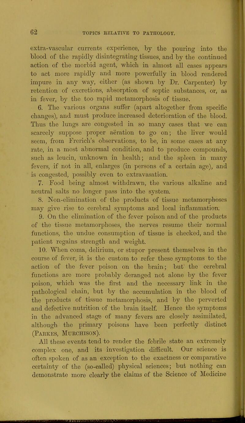 extra-vascular currents experience, by the pouring into the blood of the rapidly disintegrating tissues, and by the continued action of the morbid agent, which in almost all cases appears to act more rapidly and more powerfully in blood rendered impure in any way, either (as shown by Dr. Carpenter) by retention of excretions, absorption of septic substances, or, as in fever, by the too rapid metamorphosis of tissue. 6. The various organs suffer (apart altogether from specific changes), and must produce increased deterioration of the blood. Thus the lungs are congested in so many cases that we can scarcely suppose proper aeration to go on; the liver would seem, from Frerich's observations, to be, in some cases at any rate, in a most abnormal condition, and to produce compounds, such as leucin, unknown in health; and the spleen in many fevers, if not in all, enlarges (in persons of a certain age), and is congested, possibly even to extravasation. 7. Food being almost withdrawn, the various alkaline and neutral salts no longer pass into the system. 8. Non-elimination of the products of tissue metamorphoses may give rise to cerebral symptoms and local inflammation. 9. On the elimination of the fever poison and of the products of the tissue metamorphoses, the nerves resume their normal functions, the undue consumption of tissue is checked, and the patient regains strength and weight. 10. When coma, delirium, or stupor present themselves in the course of fever, it is the custom to refer these symptoms to the action of the fever poison on the brain; but the cerebral functions are more probably deranged not alone by the fever poison, which was the first and the necessary link in the pathological chain, but by the accumulation in the blood of the products of tissue metamorphosis, and by the perverted and defective nutrition of the brain itself. Hence the symptoms in the advanced stage of many fevers are closely assimilated, although the primary poisons have been perfectly distinct (Parkes, Murchison). All these events tend to render the febrile state an extremely complex one, and its investigation difficult. Our science is often spoken of as an exception to the exactness or comparative certainty of the (so-called) physical sciences; but nothing can demonstrate more clearly the claims of the Science of Medicine
