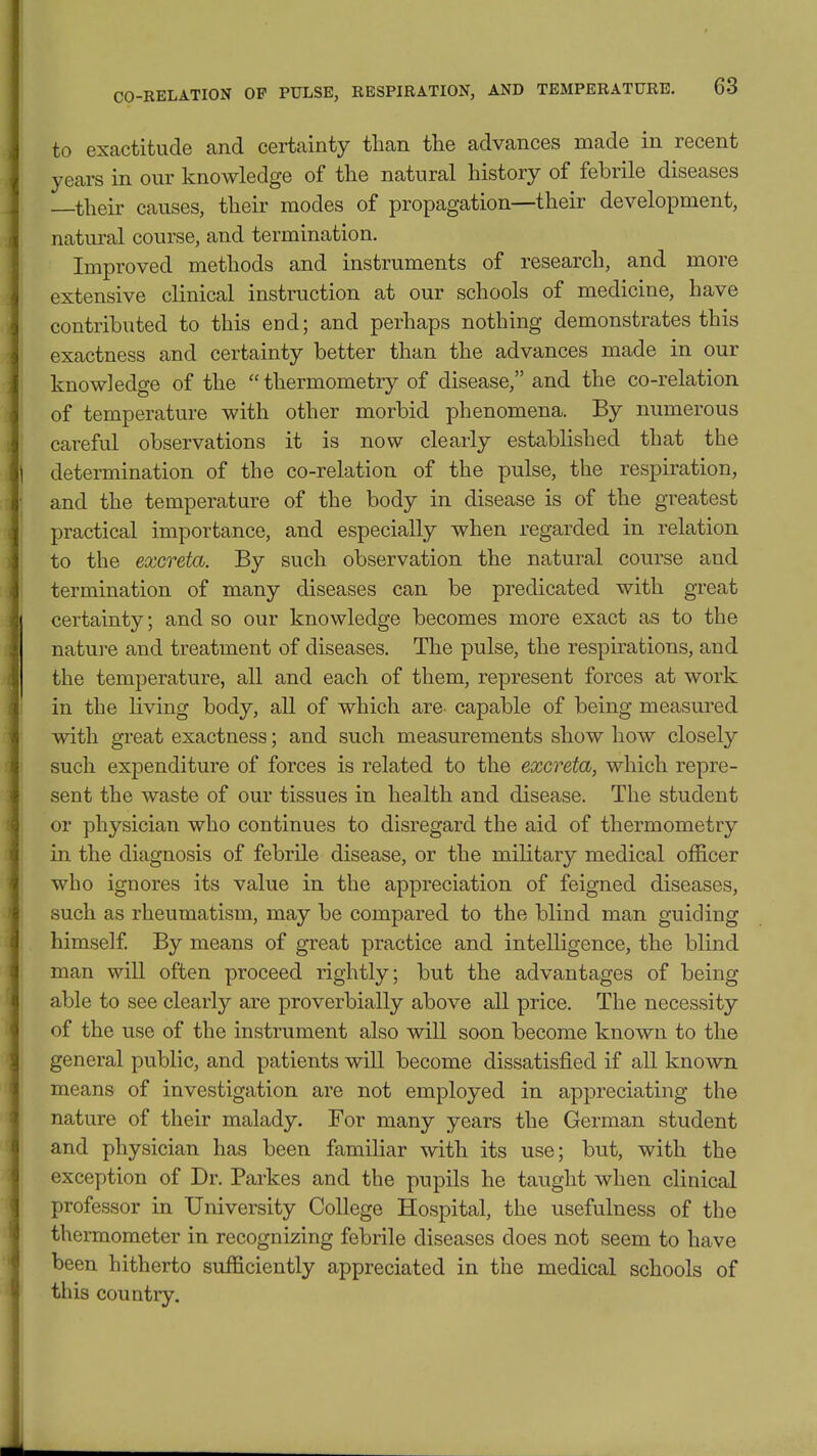to exactitude and certainty than the advances made in recent years in our knowledge of the natural history of febrile diseases —their causes, their modes of propagation—their development, natm-al course, and termination. Improved methods and instruments of research, and more extensive clinical instruction at our schools of medicine, have contributed to this end; and perhaps nothing demonstrates this exactness and certainty better than the advances made in our knowledge of the thermometry of disease, and the co-relation of temperature with other morbid phenomena. By numerous careful observations it is now clearly established that the determination of the co-relation of the pulse, the respiration, and the temperature of the body in disease is of the greatest practical importance, and especially when regarded in relation to the excreta. By such observation the natural course and termination of many diseases can be predicated with great certainty; and so our knowledge becomes more exact as to the nature and treatment of diseases. The pulse, the respirations, and the temperature, all and each of them, represent forces at work in the living body, all of which are capable of being measured with great exactness; and such measurements show how closely such expenditure of forces is related to the excreta, which repre- sent the waste of our tissues in health and disease. The student or physician who continues to disregard the aid of thermometry in the diagnosis of febrile disease, or the military medical officer who ignores its value in the appreciation of feigned diseases, such as rheumatism, may be compared to the blind man guiding himself By means of great practice and intelligence, the blind man will often proceed rightly; but the advantages of being able to see clearly are proverbially above all price. The necessity of the use of the instrument also will soon become known to the general public, and patients will become dissatisfied if all known means of investigation are not employed in appreciating the nature of their malady. For many years the German student and physician has been familiar with its use; but, with the exception of Dr. Parkes and the pupils he taught when clinical professor in University College Hospital, the usefulness of the thermometer in recognizing febrile diseases does not seem to have been hitherto sufficiently appreciated in the medical schools of this country.