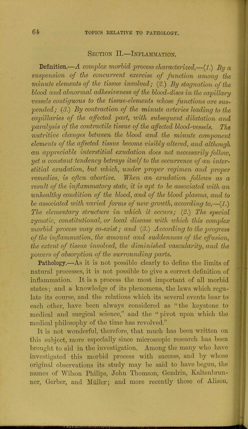 Section II.—Inflammation. Definition.—A complex morbid process characterized,—{1) By a suspension of the concurrent exercise of function among the minute elements of the tissue involved; (2.) By stagnation of the blood and abnormal adhesiveness of the blood-discs in the capillary vessels contiguous to the tissue-elements ivhose functions are sus- pended; (3.) By contraction of the minute arteries leading to the capillaries of the affected part, with subsequent dilatation and paralysis of the contractile tissue of tlie affected blood-vessels. TJie nutritive changes between the blood and the minute comijonent elements of the affected tissue become visibly altered, anid although an appreciable interstitial exudation does not necessarily follow, yet a constant tendency betrays itself to the occurrence of an inter- stitial exudation, but which, under proper regimen and proper remedies, is often abortive. When an exudation follows as a result of the inflammatory state, it is apt to be associated %uith an unhealthy condition of the blood, and of the blood plasmia, and to be associated with varied forms of new growth, according to,—(1.) The elementary structure in which it occurs; (^.) The special zymotic, constitutional, or local disease with which this complex morbid process may co-exist; and (3.) According to the j'^rogress of the inflammation, the amount and suddenness of the effusion, the extent of tissue involved, the diminished vascularity, and tJie powers of absorption of the surrounding parts. Pathology.—As it is not possible clearly to define the limits of natural processes, it is not possible to give a correct definition of inflammation. It is a j)rocess the most important of all morbid states; and a knowledge of its phenomena, the laws which regu- late its course, and the relations which its several events bear to each other, have been always considered as the keystone to medical and surgical science, and the pivot ujDon which the medical philosophy of the time has revolved. It is not wonderful, therefore, that much has been written on this subject, more especially since microscopic research has been brought to aid in the investigation. Among the many who have investigated this morbid process with success, and by whose original observations its study may be said to have begun, the names of Wilson Philips, John Thomson, Gendrin, Kaltenbrun- uer, Gerber, and Miiller; and more recently those of Alison,