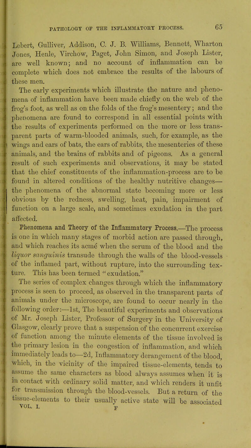 Lebert, Gulliver, Addison, C. J. B. Williams, Bennett, Wliarton Jones, Henle, Virchow, Paget, John Simon, and Joseph Lister, are well known; and no account of inflammation can be complete which does not embrace the results of the labours of these men. The early experiments which illustrate the nature and pheno- mena of inflammation have been made chiefly on the web of the frog's foot, as well as on tlie folds of the frog's mesentery; and the phenomena are found to correspond in all essential points with the results of experiments performed on the more or less trans- parent parts of warm-blooded animals, such, for example, as the wings and ears of bats, the ears of rabbits, the mesenteries of these animals, and the brains of rabbits and of pigeons. As a general result of such experiments and observations, it may be stated that the chief constituents of the inflammation-process are to be found in altered conditions of the healthy nutritive changes— the phenomena of the abnormal state becoming more or less obvious by the redness, swelling, heat, pain, impairment of function on a large scale, and sometimes exudation in the part affected. Phenomena and Theory of the Inflammatory Process.—The process is one in which many stages of morbid action are passed through, and which reaches its acme when the serum of the blood and the liquor sanguinis transude through the walls of the blood-vessels of the inflamed part, without rupture, into the surrounding tex- ture. This has been termed  exudation. The series of complex changes through which the inflammatory process is seen to proceed, as observed in the transparent parts of animals under the microscope, are found to occur nearly in the following order:—1st, The beautiful experiments and observations of Mr. Joseph Lister, Professor of Surgery in the University of Glasgow, clearly prove that a suspension of the concurrent exercise of function among the minute elements of the tissue involved is the primary lesion in the congestion of inflammation, and which immediately leads to—2d, Inflammatory derangement of the blood, which, in the vicinity of the impaired tissue-elements, tends to assume the same characters as blood always assumes when it is in contact with ordinary solid matter, and which renders it unfit for transmission through the blood-vessels. But a return of the tissue-elements to their usually active state will be associated VOL. I. Tji