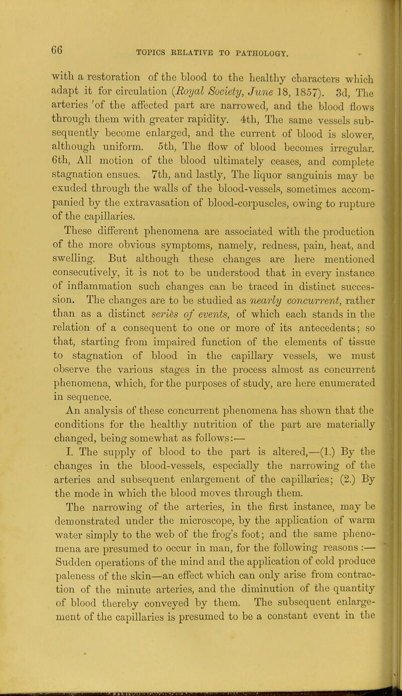 witli a restoration of the blood to the healthy characters which adapt it for circulation {Royal Society, June 18, 1857). 3d, The arteries 'of the affected part are narrowed, and the blood flows through them with greater rapidity. 4th, The same vessels sub- sequently become enlarged, and the current of blood is slower, although uniform. 5tli, The flow of blood becomes irregular, 6th, All motion of the blood ultimately ceases, and complete stagnation ensues. 7th, and lastly. The liquor sanguinis ma}^ be exuded through the walls of the blood-vessels, sometimes accom- panied by the extravasation of blood-corpuscles, owing to rupture of the capillaries. These diflerent phenomena are associated with the production of the more obvious symptoms, namely, redness, pain, heat, and swelling. But although these changes are here mentioned consecutively, it is not to be understood that in every instance of inflammation such changes can be traced in distinct succes- sion. The changes are to be studied as nearly concurrent, rather than as a distinct series of events, of which each stands in the relation of a consequent to one or more of its antecedents; so that, starting from impaired function of the elements of tissue to stagnation of blood in the capillary vessels, we must observe the various stages in the process almost as concurrent phenomena, which, for the purposes of study, are here enumerated in sequence. An analysis of these concurrent phenomena has shown that the conditions for the healthy nutrition of the part are materially changed, being somewhat as follows:— I. The supply of blood to the part is altered,—(1.) By the changes in the blood-vessels, especially the narrowing of the arteries and subsequent enlargement of the capillaries; (2.) By the mode in which the blood moves through them. The narrowing of the arteries, in the first instance, may be demonstrated under the microscope, by the application of warm water simply to the web of the frog's foot; and the same pheno- mena are presumed to occur in man, for the following reasons :— Sudden operations of the mind and the application of cold produce paleness of the skin—an effect which can only arise from contrac- tion of the minute arteries, and the diminution of the quantity of blood thereby conveyed by them. The subsequent enlarge- ment of the capillaries is presumed to be a constant event in the