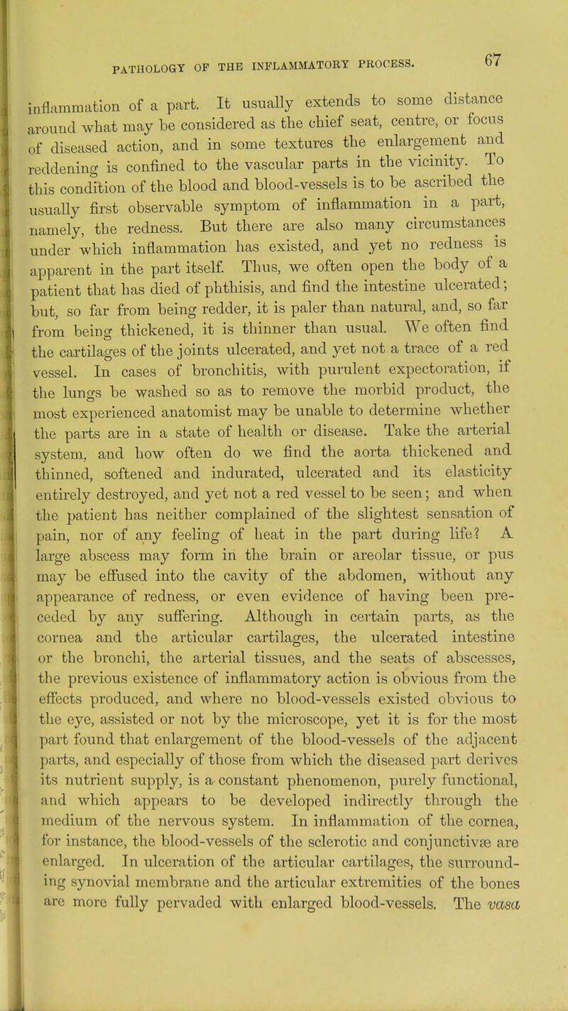 in ar flainmation of a part. It usually extends to some distance „/ouud what may be considered as the chief seat, centre, or focus of diseased action, and in some textures the enlargement and reddening is confined to the vascular parts in the vicinity. To this condition of the blood and blood-vessels is to be ascribed the usually first observable symptom of inflammation in a part, namely, the redness. But there are also many circumstances under which inflammation has existed, and yet no redness is apparent in the part itself. Thus, we often open the body of a patient that has died of phthisis, and find the intestine ulcerated; but, so far from being redder, it is paler than natural, and, so far from being thickened, it is thinner than usual. We often find the cartilages of the joints ulcerated, and yet not a trace of a red vessel. In cases of bronchitis, with purulent expectoration, if the lungs be washed so as to remove the morbid product, the most experienced anatomist may be unable to determine whether the parts are in a state of health or disease. Take the arterial system, and how often do we find the aorta thickened and thinned, softened and indurated, ulcerated and its elasticity entirely destroyed, and yet not a red vessel to be seen; and when the patient has neither complained of the slightest sensation of pain, nor of any feeling of heat in the part during life? A large abscess may form in the brain or areolar tissue, or pus may be effused into the cavity of the abdomen, without any appearance of redness, or even evidence of having been pre- ceded by any suffering. Although in certain parts, as the cornea and the articular cartilages, the ulcerated intestine or the bronchi, the arterial tissues, and the seats of abscesses, the previous existence of inflammatory action is obvious from the effects produced, and where no blood-vessels existed obvious to the eye, assisted or not by the microscope, jet it is for the most part found that enlargement of the blood-vessels of the adjacent parts, and especially of those from which the diseased part derives its nutrient supply, is a constant phenomenon, purely functional, and which appears to be developed indirectly through the medium of the nervous system. In inflammation of the cornea, for instance, the blood-vessels of the sclerotic and conjunctivae are enlarged. In ulceration of the articular cartilages, the surround- ing synovial membrane and the articular extremities of the bones are more fully pervaded with enlarged blood-vessels. The vasa