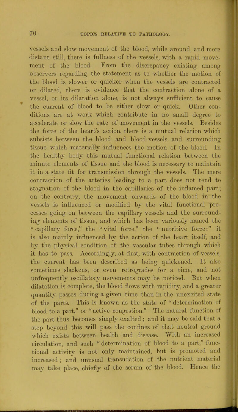 vessels and slow movement of the blood, while around, and more distant still, there is fullness of the vessels, with a rapid move- ment of the blood. From the discrepancy existing among observers regarding the statement as to whether the motion of the blood is slower or quicker when the vessels are contracted or dilated, there is evidence that the contraction alone of a vessel, or its dilatation alone, is not always sufficient to cause the current of blood to be either slow or quick. Other con- ditions are at work which contribute in no small degree to accelerate or slow the rate of movement in the vessels. Besides the force of the heart's action, there is a mutual relation which subsists between the blood and blood-vessels and surrounding tissue which materially influences the motion of the blood. In the healthy body this mutual functional relation between the minute elements of tissue and the blood is necessary to maintain it in a state fit for transmission through the vessels. The mere contraction of the arteries leading to a part does not tend to stagnation of the blood in the capillaries of the inflamed part; on the contrary, the movement onwards of the blood in the vessels is influenced or modified by the vital functional pro- cesses going on between the capillary vessels and the surround- ing elements of tissue, and which has been variously named the  capillary force, the  vital force, the  nutritive force: it is also mainly influenced by the action of the heart itself, and by the physical condition of the vascular tubes through which it has to pass. Accordingly, at first, with contraction of vessels, the current has been described as being quickened. It also sometimes slackens, or even retrogrades for a time, and not unfrequently oscillatory movements may be noticed. But when dilatation is complete, the blood flows with rapidity, and a greater quantity passes during a given time than in the unexcited state of the parts. This is known as the state of determination of blood to a part, or  active congestion. The natural function of the part thus becomes simply exalted ; and it may be said that a step beyond this will pass the confines of that neutral ground which exists between health and disease. With an increased circulation, and such  determination of blood to a part, func- tional activity is not only maintained, hut is promoted and increased; and unusual transudation of the nutrient material may take place, chiefly of the serum of the blood. Hence the