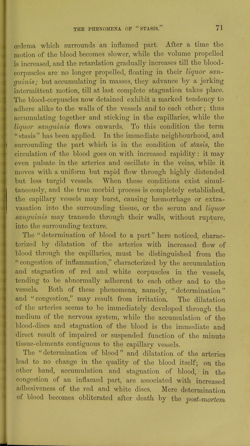 cedema which surrounds an inflamed part. After a time the motion of the blood becomes slower, while the volume propelled is increased, and the retardation gradually increases till the blood- corpuscles are no longer propelled, floating in their liquor san- guinis; but accumulating in masses, they advance by a jerking intermittent motion, till at last complete stagnation takes place. The blood-corpuscles now detained exhibit a marked tendency to adhere alike to the walls of the vessels and to each other ; thus accumulating together and sticking in the capillaries, while the liquor sanguinis flows onwards. To this condition the term  stasis  has been applied. In the immediate neighbourhood, and surrounding the part which is in the condition of stasis, the circulation of the blood goes on with increased rapidity: it may even pulsate in the arteries and oscillate in the veins, while it moves with a uniform but rapid flow through highly distended but less turgid vessels. When these conditions exist simul- taneously, and the true morbid process is completely established, the capillary vessels may burst, causing haemorrhage or extra- vasation into the surrounding tissue, or the serum and liquor sanguinis may transude through their walls, without rupture, into the surrounding texture. The  determination of blood to a part here noticed, charac- terized by dilatation of the arteries with increased flow of blood through the capillaries, must be distinguished from the  congestion of inflammation, characterized by the accumulation and stagnation of red and white corpuscles in the vessels, tending to be abnormally adherent to each other and to the vessels. Both of these phenomena, namely, determination and congestion, may result from irritation. The dilatation of the arteries seems to be immediately developed through the medium of the nervous system, while the accumulation of the blood-discs and stagnation of the blood is the immediate and direct result of impaired or suspended function of the minute tissue-elements contiguous to the capillary vessels. The  determination of blood  and dilatation of the arteries lead to no change in the quality of the blood itself; on the other hand, accumulation and stagnation of blood, in the congestion of an inflamed part, are associated with increased adhesiveness of the red and white discs. Mere determination of blood becomes obliterated after death by the post-mortem