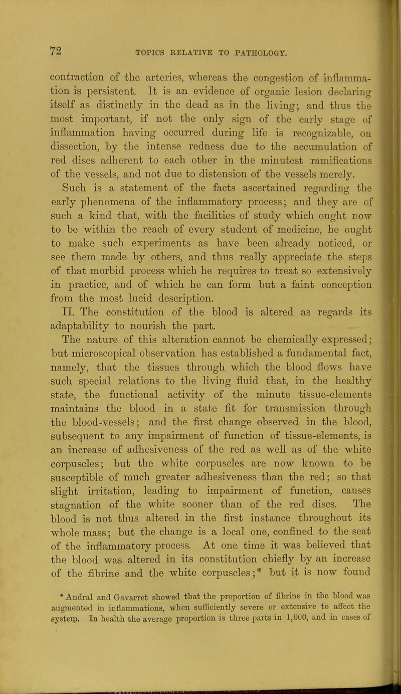 contraction of the arteries, whereas the congestion of inflamma- tion is persistent. It is an evidence of organic lesion declaring itself as distinctly in the dead as in the living; and thus the most important, if not the only sign of the early stage of inflammation having occurred during life is recognizable, on dissection, by the intense redness due to the accumulation of red discs adherent to each other in the minutest ramifications of the vessels, and not due to distension of the vessels merely. Such is a statement of the facts ascertained regarding the early phenomena of the inflammatory process; and they are of such a kind that, with the facilities of study which ought now to be within the reach of every student of medicine, he ought to make such experiments as have been already noticed, or see them made by others, and thus reaEy appreciate the steps of that morbid process which he requires to treat so extensively in practice, and of which he can form but a faint conception from the most lucid description. II. The constitution of the blood is altered as regards its adaptability to nourish the part. The nature of this alteration cannot be chemically expressed; but microscopical observation has established a fundamental fact, namely, that the tissues through which the blood flows have such special relations to the living fluid that, in the healthy state, the functional activity of the minute tissue-elements maintains the blood in a state fit for transmission through the blood-vessels; and the first change observed in the blood, subsequent to any impairment of function of tissue-elements, is an increase of adhesiveness of the red as well as of the white corpuscles; but the white corpuscles are now known to be susceptible of much greater adhesiveness than the red; so that slight irritation, leading to impairment of function, causes stagnation of the white sooner than of the red discs. The blood is not thus altered in the first instance throughout its whole mass; but the change is a local one, confined to the seat of the inflammatory process. At one time it was believed that the blood was altered in its constitution chiefly by an increase of the fibrine and the white corpuscles;* but it is now found * Andral and Gavarret showed tliat the proportion of fibrine in the blood was aiigmented in inflammations, when sufficiently severe or extensive to affect the eystei^i. In health the average proportion is three pai'ts in 1,000, and in cases of