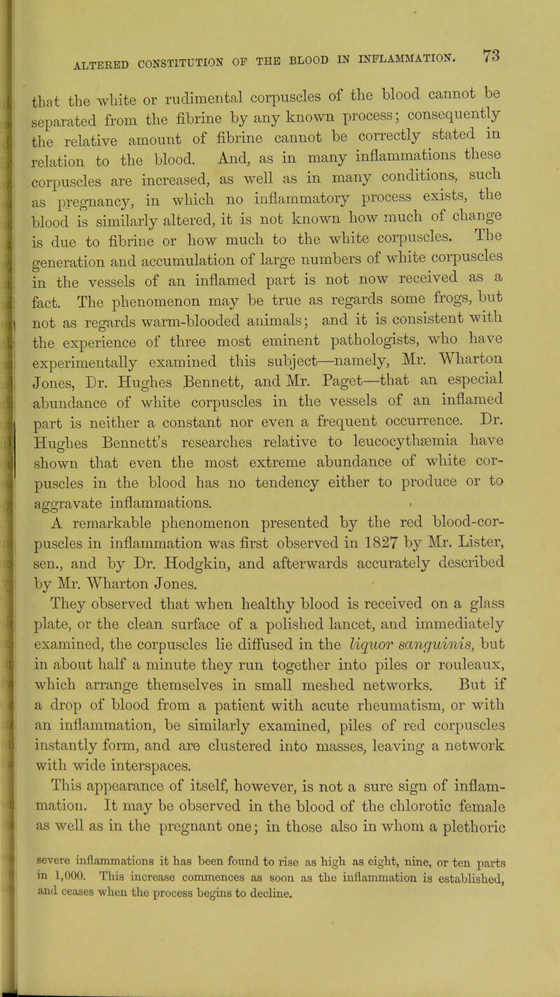 ALTERED CONSTITUTION OF THE BLOOD IN INFLAMMATION. that the white or ruclimental corpuscles of the blood cannot be separated from the fibrine by any known process; consequently the relative amount of fibrine cannot be correctly stated m relation to the blood. And, as in many inflammations these corpuscles are increased, as well as in many conditions, sucli as pregnancy, in which no inflammatory process exists, the blood is similarly altered, it is not known how much of change is due to fibrine or how much to the white corpuscles. The generation and accumrdation of large numbers of white corpuscles in the vessels of an inflamed part is not now received as a fact. The phenomenon may be true as regards some frogs, but not as regards warm-blooded animals; and it is consistent with the experience of three most eminent pathologists, who have experimentally examined this subject—namely, Mr. Wharton Jones, Dr. Hughes Bennett, and Mr. Paget—that an especial abundance of white corpuscles in the vessels of an inflamed part is neither a constant nor even a frequent occurrence. Dr. Hughes Bennett's researches relative to leucocythjemia have shown that even the most extreme abundance of white cor- puscles in the blood has no tendency either to produce or to aggravate inflammations. A remarkable phenomenon presented by the red blood-cor- puscles in inflammation was first observed in 1827 by Mr. Lister, sen., and by Dr. Hodgkin, and afterwards accurately described by Mr. Wharton Jones. They observed that when healthy blood is received on a glass plate, or the clean surface of a polished lancet, and immediately examined, the corpuscles lie difl'used in the liquor sanguinis, but in about half a minute they run together into piles or rouleaux, which arrange themselves in small meshed networks. But if a drop of blood from a patient with acute rheumatism, or with an inflammation, be similarly examined, piles of red corpuscles instantly form, and are clustered into masses, leaving a network with wide interspaces. This appearance of itself, however, is not a sure sign of inflam- mation. It may be observed in the blood of the chlorotic female as well as in the pregnant one; in those also in whom a plethoric severe inflammations it has been foimd to rise as high as eight, nine, or ten parts in 1,000. This increase commences as soon as the inflammation is established, and ceases when the process begins to decline.