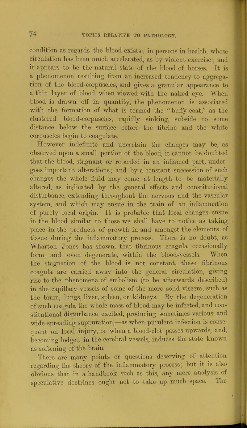 condition as regards the blood exists; in persons in health, whose circulation has been much accelerated, as by violent exercise; and it appears to be the natural state of the blood of horses. It is a phenomenon resulting from an increased tendency to aggrega- tion of the blood-corpuscles, and gives a granular appearance to a thin layer of blood when viewed with the naked eye. When blood is drawn off in quantity, the phenomenon is associated with the formation of what is termed the buffy coat, as the clustered blood-corpuscles, rapidly sinking, subside to some distance below the surface before the fibrine and the white corpuscles begin to coagulate. However indefinite and. uncertain the changes may be, as observed upon a small portion of the blood, it cannot be doubted that the blood, stagnant or retarded in an inflamed part, under- goes important alterations; and by a constant succession of such changes the whole fluid may come at length to be materially altered, as indicated by the general effects and constitutional disturbance, extending throughout the nervous and the vascular system, and which may ensue in the train of an inflammation of purely local origin. It is probable that local changes ensue in the blood similar to those we shall have to notice as taking place in the products of growth in and amongst the elements of tissue during the inflammatory process. There is no doubt, as Wharton Jones has shown, that fibrinous coagula occasionally form, and even degenerate, within the blood-vessels. When the stascnation of the blood is not constant, these fibrinous coagula are carried away into the general circulation, giving rise to the phenomena of embolism (to be afterwards described) in the capillary vessels of some of the more solid viscera, such as the brain, lungs, liver, spleen, or kidneys. By the degeuei-ation of such coagula the whole mass of blood may be infected, and con- stitutional disturbance excited, producing sometimes various and wide-spreading suppuration,—as when purulent infection is conse- quent on local injury, or when a blood-clot passes upwards, and, becomino- lodged in the cerebral vessels, induces the state known as softening of the brain. There are many points or questions deserving of attention regarding the theory of the inflammatory process; but it is also obvious that in a handbook such as this, any mere analysis of speculative doctrines ought not to take up much space. The