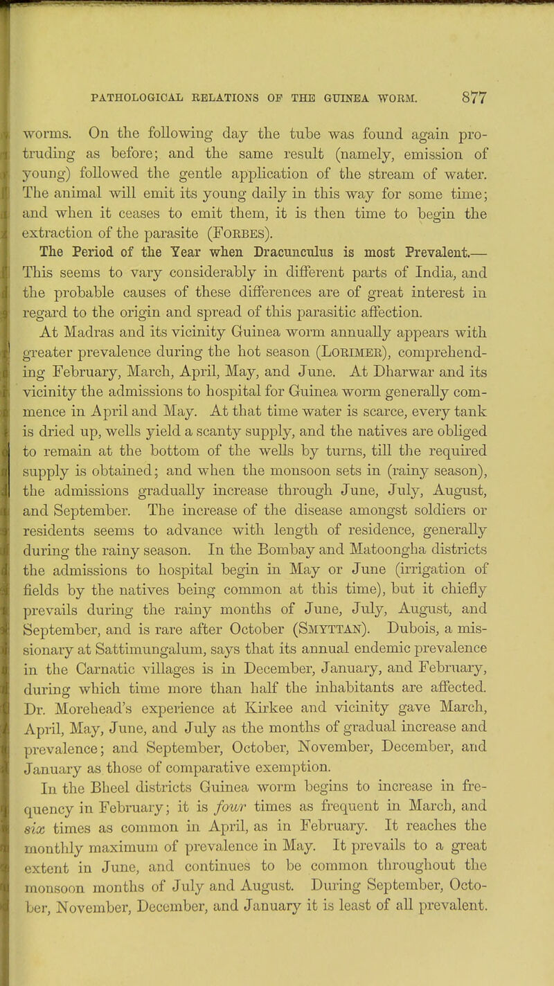 worms. On the following day the tube was found again pro- truding as before; and the same result (namely, emission of young) followed the gentle application of the stream of water. The animal will emit its young daily in this way for some time; and when it ceases to emit them, it is then time to begin the extraction of the parasite (Foebes). The Period of the Year when Dracunculus is most Prevalent.— This seems to vary considerably in different parts of India, and the probable causes of these differences are of great interest in regard to the origin and spread of this parasitic affection. At Madras and its vicinity Guinea worm annually appears with greater prevalence during the hot season (Lorimer), comprehend- ing February, March, April, May, and June. At Dharwar and its vicinity the admissions to hospital for Guinea worm generally com- mence in April and May. At that time water is scarce, every tank is dried up, wells yield a scanty supply, and the natives are obliged to remain at the bottom of the wells by turns, till the required supply is obtained; and when the monsoon sets in (rainy season), the admissions gradually increase through June, July, August, and September. The increase of the disease amongst soldiers or residents seems to advance with length of residence, generally during the rainy season. In the Bombay and Matoongha districts the admissions to hospital begin in May or June (irrigation of fields by the natives being common at this time), but it chiefly prevails during the rainy months of June, July, August, and September, and is rare after October (Smyttan). Dubois, a mis- sionary at Sattimungalum, says that its annual endemic prevalence in the Carnatic villages is in December, January, and February, during which time more than half the inhabitants are affected. Dr. Morehead's experience at Kirkee and vicinity gave March, April, May, June, and July as the months of gradual increase and prevalence; and September, October, November, December, and January as those of comparative exemption. In the Bheel districts Guinea worm begins to increase in fre- quency in February; it is four times as frequent in March, and six times as common in April, as in February. It reaches the monthly maximum of prevalence in May. It prevails to a great extent in June, and continues to be common throughout the monsoon months of July and August. During September, Octo- ber, November, December, and January it is least of all prevalent.