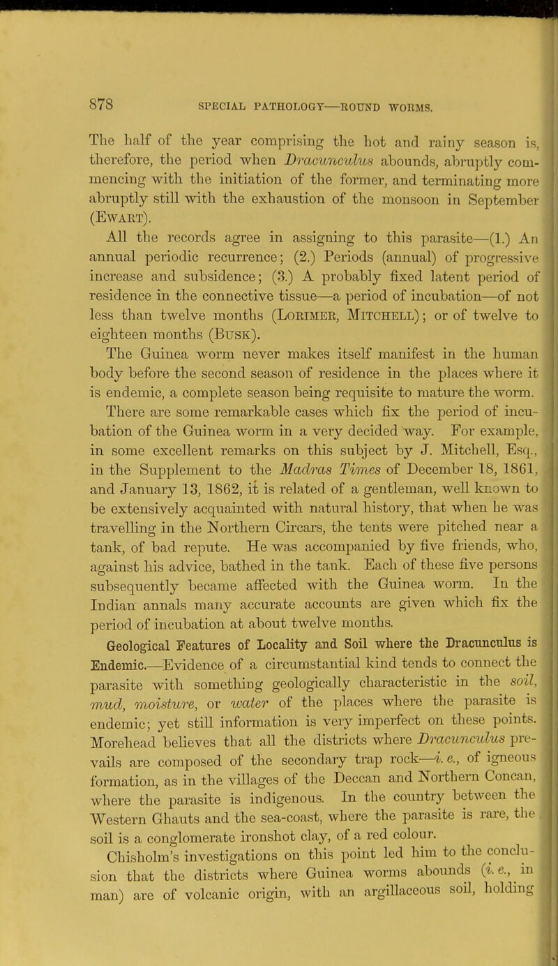 The half of the year comprising the hot and rainy season is, therefore, the period when Dracunculus abounds, abruptly com- mencing with the initiation of the former, and terminating more abruptly still with the exhaustion of the monsoon in September (Ewaet). All the records agree in assigning to this parasite—(1.) An annual periodic recurrence; (2.) Periods (annual) of progressive increase and subsidence; (3.) A probably fixed latent period of residence in the connective tissue—a period of incubation—of not less than twelve months (Lorimer, Mitchell) ; or of twelve to eighteen months (Busk). The Guinea worm never makes itself manifest in the human body before the second season of residence in the places where it is endemic, a complete season being requisite to mature the worm. There are some remarkable cases which fix the period of incu- bation of the Guinea worm in a very decided way. For example, in some excellent remarks on this subject by J. Mitchell, Esq., in the Supplement to the Madras Times of December 18, 1861, and January 13, 1862, it is related of a gentleman, well known to be extensively acquainted with natural history, that when he was travelling in the Northern Circars, the tents were pitched near a tank, of bad repute. He was accompanied by five friends, who, against his advice, bathed in the tank. Each of these five persons subsequently became affected with the Guinea worm. In the Indian annals many accurate accounts are given which fix the period of incubation at about twelve months. Geological Features of Locality and Soil where the Dracunculus is Endemic.—Evidence of a circumstantial kind tends to connect the parasite with sometliing geologically characteristic in the soil mud, moisture, or water of the places where the parasite is endemic; yet stiU information is very imperfect on these points. Morehead believes that aU the districts where Dracunculus pre- vails are composed of the secondary trap rock—e., of igneous formation, as in the villages of the Deccan and Northern Concau, where the parasite is indigenous. In the country between the Western Ghauts and the sea-coast, where the parasite is rare, the soil is a conglomerate ironshot clay, of a red colour. Chisholm's investigations on this point led him to the conclu- sion that the districts where Guinea worms abounds {i.e., m man) are of volcanic origin, with an argiUaceous soil, holding