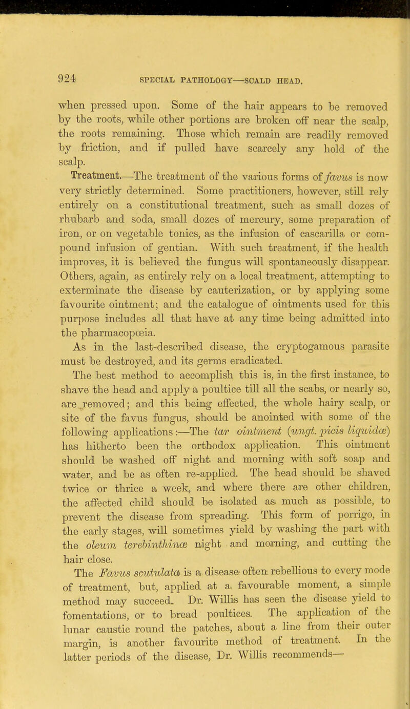 when pressed upon. Some of the hair appears to be removed by the roots, while other portions are broken off near the scalp, the roots remaining. Those which remain are readily removed by friction, and if pulled have scarcely any hold of the scalp. Treatment.—The treatment of the various forms oifavus is now very strictly determined. Some practitioners, however, still rely entirely on a constitutional treatment, such as small dozes of rhubarb and soda, small dozes of mercury, some preparation of iron, or on vegetable tonics, as the infusion of cascarilla or com- pound infusion of gentian. With such treatment, if the health improves, it is- believed the fungus will spontaneously disappear. Others, again, as entirely rely on a local treatment, attempting to exterminate the disease by cauterization,, or by applying some favourite ointment; and the catalogue of ointments used for this purpose includes all that have at any time being admitted iato the pharmacopoeia. As in the last-described disease, the cryptogamous parasite must be destroyed, and its germs eradicated. The best method to accomplish this is, in the first instance, to shave the head and apply a poultice till all the scabs, or nearly so, are, removed; and this being effected, the whole hairy scalp, or site of the favus fungus, should be anointed with some of the following applications :—The tar ointment (ungt. jncis liquidce) has hitherto been the orthodox application. This ointment should be washed off night and morning with soft soap and water, and be as often re-applied. The head should be shaved twice or thrice a week, and where there are other children, the affected child should be isolated as. much as possible, to prevent the disease from spreading. Tliis form of porrigo, in the early stages, will sometimes yield by washing the part with the oleum terehinthino} night and morning, and cutting the hair close. The Favus scutulata is a disease- often rebellious to every mode of treatment, but, applied at a, favourable moment, a simple method may succeed.. Dr. Willis has seen the disease yield to fomentations, or to bread poultices. The apijlication of the lunar caustic round the patches, about a line from their outer margin, is another favourite method of treatment. In the latter periods of the disease, Dr. Willis recommends—