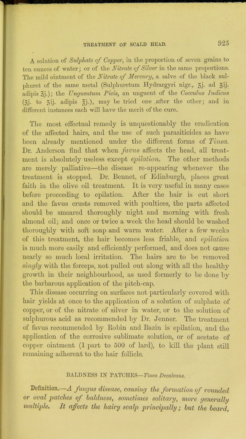 TREATIVIENT OP SCALD HEAD. A soliition of Sulphate of Copper, in the proportion of seven grains to ten ounces of water j or of the Nitrate of Silver in the same proportions. The mild ointment of the Nitrate of Mercury, a salve of the black sul- phiiret of the same metal (Sulphuretum Hydrargyri nigr., 5j. ad 5ij. adipisSj-); Unguentum Picis, an nnguent of the Cocculus Indicus (5j. to 5ij. adipis may be tried one after the other; and in different instances each will have the merit of the cure. The most effectual remedy is unquestionably'' the eradication of the affected hairs, and the use of sucli parasiticides as have been already mentioned under the different forms of Tinea. Dr. Anderson find that when favus affects the bead, all treat- ment is absolutely useless except epilation. The other methods are merely palliative—the disease re-appearing whenever the treatment is stopped. Dr. Bennet, of Edinburgh, places gTcat faith in the olive oil treatment. It is very useful in many cases before proceeding to epilation. After the hair is cut short and the favus crusts removed with poultices, the parts affected should be smeared thoroughly night and morning with fresb almond oil; and once or twice a week the head should be washed thoroughly with soft soap and warm water. After a few weeks of this treatment, the hair becomes less friable, and epilation is much more easily and efficiently performed, and does not cause nearly so much local irritation. The hairs are to be removed singly with the forceps, not pulled out along with aU the healthy growth in their neighbourhood, as used formerly to be done by the barbarous application of the pitch-cap. This disease occurring on surfaces not particularly covered with hair yields at once to the application of a solution of sulphate of copper, or of the nitrate of silver in water, or to the solution of sulphurous acid as recommended by Dr. Jenner. The treatment of favus recommended by Robin and Bazin is epilation, and the application of the corrosive sublimate solution, or of acetate of copper ointment (1 part to 500 of lard), to kill the plant still remaining adherent to the hair follicle. BALDNESS IN PATCHES—Tinea Decalvans. Definition.—A fungus disease, causing the formation of rounded or oval patches of baldness, sometimes solitary, more generally multiple. It affects the hairy scalp principally; hut the heard,