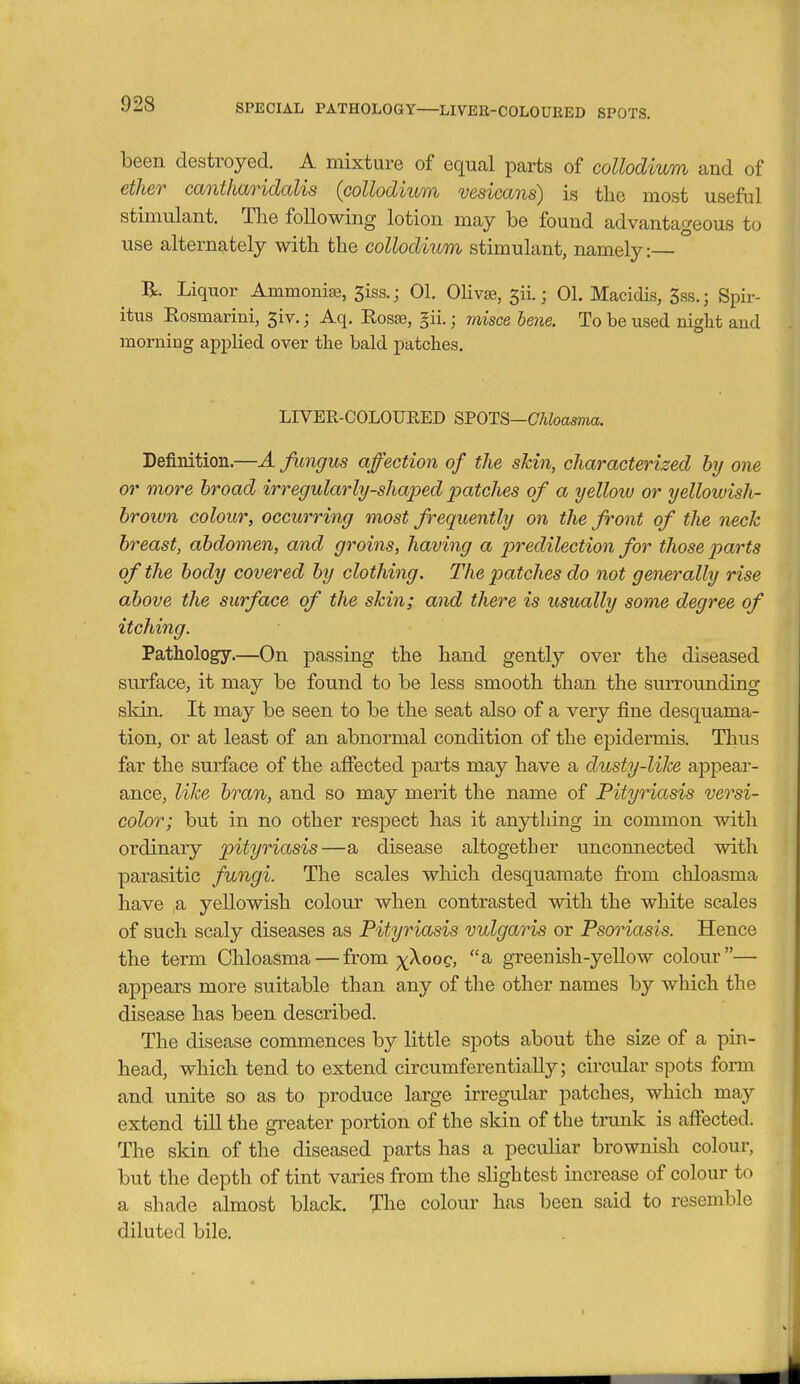 SPECIAL PATHOLOGY—LIVER-COLOURED SPOTS. been destroyed. A mixture of equal parts of coUodium and of ether cant/iaridalis (coUodium vesicans) is the most useful stimulant. The following lotion may be found advantageous to use alternately with the collodium stimulant, namely:— R. Liquor Ammonia, 5iss.; 01. Olivse, 5ii.; 01. Macidis, 5ss.; Spir- itus Rosmarini, 5iv.; Aq. Rosse, §ii.; msce beiie. To be used night and morning applied over the bald patches. LIVER-OOLOUEED SFOTS—Chloasma. Definition.—A fimgus affection of the skin, characterized by one or more broad irregularly-shaped patches of a yellow or yellowish- brown colour, occurring most frequently on the front of the neck breast, abdomen, and groins, having a jyredilection for those parts of the body covered by clothing. The patches do not generally rise above the surface of the skin; and there is usually some degree of itching. Pathology.—On passing the hand gently over the diseased surface, it may be found to be less smooth than the surrounding skin. It may be seen to be the seat also of a very fine desquama- tion, or at least of an abnormal condition of the epidermis. Thus far the surface of the affected parts may have a dusty-liJce appear- ance, like bran, and so may merit the name of Pityriasis versi- color; but in no other respect has it anything in common with ordinary pityriasis—a disease altogether unconnected with parasitic fungi. The scales which desquamate from chloasma have a yellowish colour when contrasted with the white scales of such scaly diseases as Pityriasis vulgaris or Psoriasis. Hence the term Chloasma — from x^^og, a greenish-yellow colour— appears more suitable than any of the other names by which the disease has been described. The disease commences by little spots about the size of a pin- head, which tend to extend circumferentially; circular spots form and unite so as to produce large irregular patches, which may extend till the greater portion of the skin of the trunk is affected. The skin of the diseased parts has a peculiar brownish colour, but the depth of tint varies from the slightest increase of colour to a shade almost black. The colour has been said to resemble diluted bile.