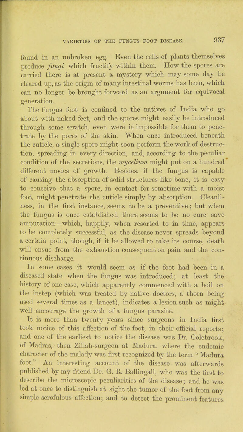 found in an unbroken egg. Even the cells of plants themselves produce fungi which fructify within them. How the spores are carried there is at present a mystery which may some day be cleared up, as the origin of many intestinal worms has been, which can no longer be brought forward as an argument for equivocal generation. The fungus foot is confined to the natives of India who go about with naked feet, and the spores might easily be introduced through some scratch, even were it impossible for them to pene- trate by the pores of the skin. When once introduced beneath the cuticle, a single spore might soon perform the work of destruc- tion, spreading in every direction, and, according to the peculiar condition of the secretions, the mycelium might put on a hundred diiferent modes of growth. Besides, if the fungus is capable of causing the absorption of sohd structures like bone, it is easy to conceive that a spore, in contact for sometime with a moist foot, might penetrate the cuticle simply by absorption. Cleanli- ness, in the first instance, seems to be a preventive; but when the fungus is once established, there seems to be no cure save amputation—which, happily, when resorted to in time, appears to be completely successful, as the disease never spreads beyond a certain point, though, if it be allowed to take its course, death will ensue from the exhaustion consequent on pain and the con- tinuous discharge. In some cases it would seem as if the foot had been in a diseased state when the fungus was introduced; at least the history of one case, which apparently commenced with a boil on the instep (which was treated by native doctors, a thorn being used several times as a lancet), indicates a lesion such as might well encourage the growth of a fungus parasite. It is more than twenty years since surgeons in India first took notice of this affection of the foot, in their official reports; and one of the earliest to notice the disease was Dr. Colebrook, of Madras, then Zillah-surgeon at Madura, where the endemic character of the malady was first recognized by the term  Madura foot. An interesting account of the disease was afterwards published by my friend Dr. G. R. Ballingall, who was the first to describe the microscopic peculiarities of the disease; and he was led at once to distinguish at sight the tumor of the foot from any simple scrofulous afiection; and to detect the prominent features