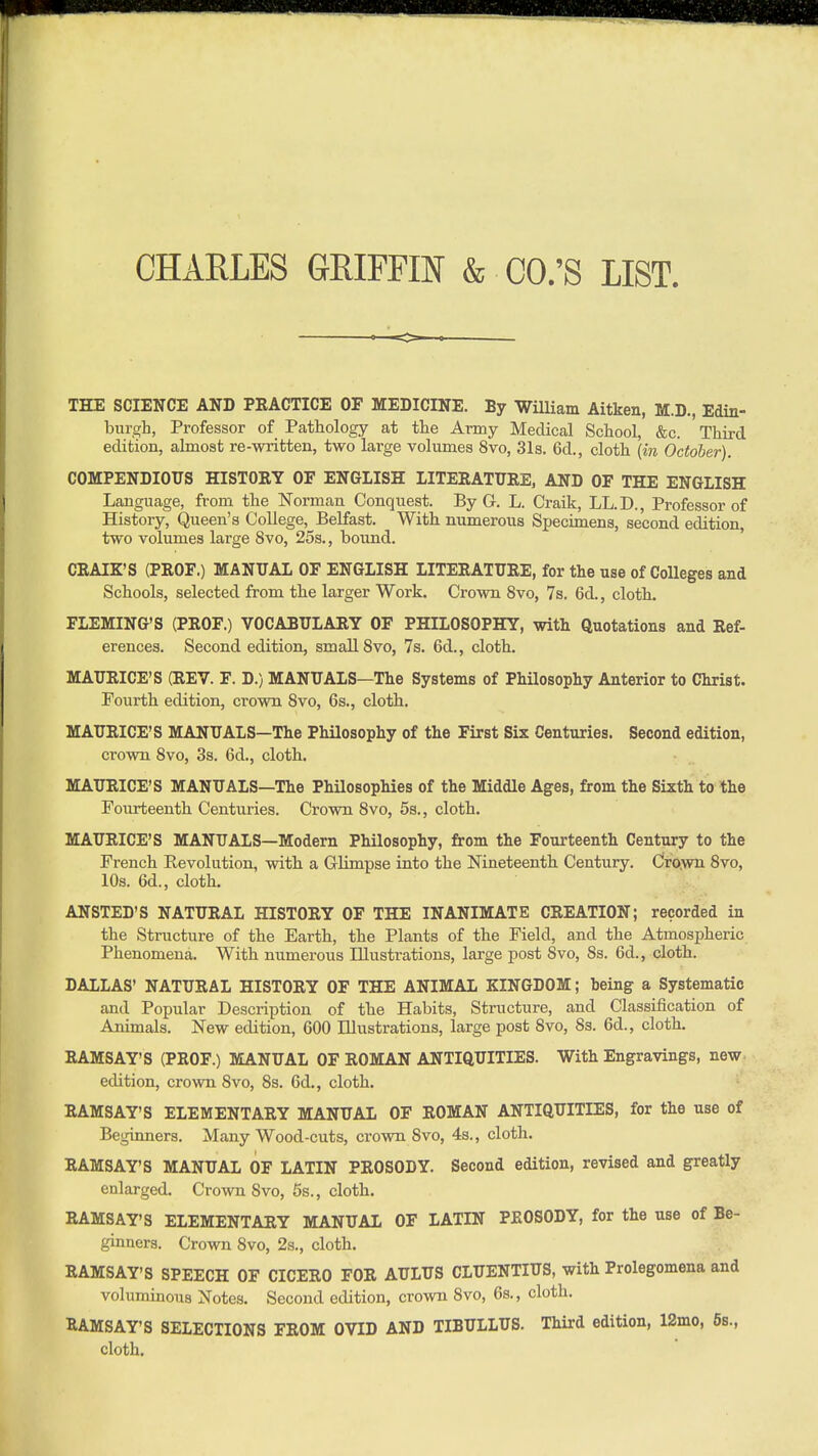 mkmmmmmummmsm CHARLES GRIFFIN & OO.'S LIST. THE SCIENCE AND PRACTICE OF MEDICINE. By William Aitken, M.D., Edin- burgh, Professor of Pathology at the Army Medical School, &c. Third edition, almost re-written, two large volumes 8vo, 31s. 6d., cloth (in October). COMPENDIOUS HISTORY OF ENGLISH LITERATURE, AND OF THE ENGLISH Language, from the Norman Conquest. By G. L. Craik, LL.D., Professor of History, Queen's College, Belfast. With numerous Specimens, second edition, two volumes large 8vo, 25s., bound. ' CRAIZ'S (PROF.) MANUAL OF ENGLISH LITERATURE, for the use of Colleges and Schools, selected from the larger Work. Crown 8vo, 7s. 6d., cloth. FLEMING'S (PROF.) VOCABULARY OF PHILOSOPHY, with Quotations and Ref- erences. Second edition, small Svo, 7s. 6d., cloth. MAURICE'S (REV. F. D.) MANUALS—The Systems of Philosophy Anterior to Christ. Fourth edition, crown Svo, 6s., cloth. MAURICE'S MANUALS—The Philosophy of the First Six Centuries. Second edition, crown Svo, 3s. 6d., cloth. MAURICE'S MANUALS—The Philosophies of the Middle Ages, from the Sixth to the Fourteenth Centuries. Crown Svo, 5s., cloth. MAURICE'S MANUALS—Modern Philosophy, from the Fourteenth Century to the French Revolution, with a Glimpse into the Nineteenth Century. Cro.wn Svo, 10s. 6d., cloth. ANSTED'S NATURAL HISTORY OF THE INANIMATE CREATION; recorded in the Structure of the Earth, the Plants of the Field, and the Atmospheric Phenomena. With numerous Illustrations, large post Svo, 8s. 6d., cloth. DALLAS' NATURAL HISTORY OF THE ANIMAL KINGDOM; being a Systematic and Popular Description of the Habits, Structure, and Classification of Animals. New edition, 600 Illustrations, large post Svo, Ss. 6d., cloth. RAMSAY'S (PROF.) MANUAL OF ROMAN ANTIQUITIES. With Engravings, new edition, crown Svo, 8s. 6d., cloth. RAMSAY'S ELEMENTARY MANUAL OF ROMAN ANTIQUITIES, for the use of Beginners. Many Wood-cuts, crown Svo, 4s., cloth. RAMSAY'S MANUAL OF LATIN PROSODY. Second edition, revised and greatly enlarged. Crown Svo, 5s., cloth. RAMSAY'S ELEMENTARY MANUAL OF LATIN PROSODY, for the use of Be- ginners. Crown Svo, 2s., cloth. RAMSAY'S SPEECH OF CICERO FOR AULUS CLUENTIUS, with Prolegomena and voluminous Notes. Second edition, crown Svo, 6s., cloth. RAMSAY'S SELECTIONS FROM OVID AND TIBULLUS. Third edition, 12mo, 6s., cloth.