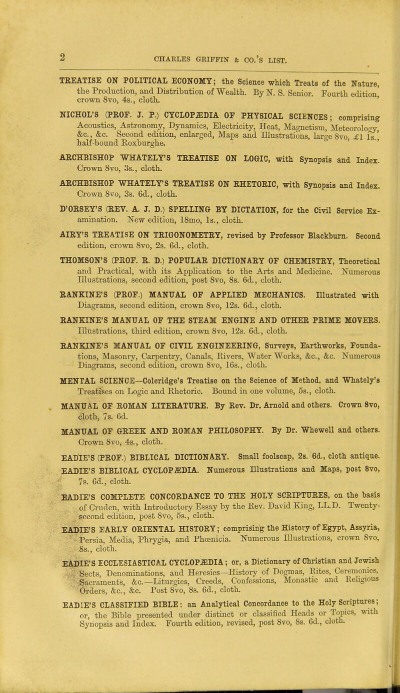 TREATISE ON POLITICAL ECONOMY; the Science which Treats of the Nature, the Production, and Distribution of Wealth. By N. S. Senior. Fourth edition crown 8vo, 4s., cloth. ' NICHOL'S (PEOF. J. P.) CYCLOPSIDIA OF PHYSICAL SCIENCES; comprising Acoustics, Astronomy, Dynamics, Electricity, Heat, Magnetism, Meteorology &c., &c. Second edition, enlarged, Maps and Illustrations, large 8vo, £1 is.' half-bound Roxburghe. ' ' AECHBISHOP WHATELY'S TEEATISE ON LOGIC, with Synopsis and Index. Crown 8vo, 3s., cloth. ARCHBISHOP WHATELTS TREATISE ON RHETORIC, with Synopsis and Index. Crown Svo, 3s. 6d., cloth. D'ORSEY'S (REV. A. J. D.) SPELLING BY DICTATION, for the Civil Service Ex- amination. New edition, ISmo, Is., cloth. AIRTS TREATISE ON TRIGONOMETRY, revised hy Professor Blackhurn. Second edition, crown Svo, 2s. 6d., cloth. THOMSON'S (PEOF. R. D.) POPULAR DICTIONARY OF CHEMISTRY, Theoretical and Practical, with its Application to the Arts and Medicine. Numerous Illu.strations, second edition, post Svo, Ss. 6d., cloth. EANKINE'S (PROF.) MANUAL OF APPLIED MECHANICS. Illustrated with Diagrams, second edition, crown Svo, 12s. 6d., cloth. RANKINE'S MANUAL OF THE STEAM ENGINE AND OTHER PRIME MOVERS. Illustrations, third edition, crown Svo, 12s. 6d., cloth. RANKINE'S MANUAL OF CIVIL ENGINEERING, Surveys, Earthworks, Founda- tions, Masonry, Carpentry, Canals, Rivers, Water Works, &c., &c. Numerous Diagrams, second edition, crovni Svo, 16s., cloth. MENTAL SCIENCE—Coleridge's Treatise on the Science of Method, and Whately's Treatises on Logic and Rhetoric. Bound in one volume, 5s., cloth. MANUAL OF ROMAN LITERATURE. By Rev. Dr. Arnold and others. Crown Svo, cloth, 7s. 6d. MANUAL OF GREEK AND ROMAN PHILOSOPHY. By Dr. Whewell and others. Crown Svo, 4s., cloth. EADIE'S (PROF.) BIBLICAL DICTIONARY. Small foolscap, 2s. 6d., cloth antic[ue. EADIE'S BIBLICAL CYCLOP ffiDIA. Numerous Illustrations and Maps, post Svo, 7s. 6d., cloth. EADIE'S COMPLETE CONCORDANCE TO THE HOLY SCRIPTURES, on the basis of Cruden, with Introductory Essay by the Rev. David King, LL.D. Twenty- second edition, post Svo, 5s., cloth. EADIE'S EARLY ORIENTAL HISTORY; comprising the History of Egypt, Assyria, Persia, Media, Phrygia, and Phoenicia. Numerous Illustrations, crown Svo, Ss., cloth. EADIE'S ECCLESIASTICAL CYCLOPAEDIA; or, a Dictionary of Christian and Jewish ■ Sects, Denominations, and Heresies—History of Do^gmas, Rites, Ceremonies, Sacraments, &c.—Liturgies, Creeds, Confessions, Monastic and Rehgious Orders, &c., &c. Post Svo, Ss. 6d., cloth. EADIE'S CLASSIFIED BIBLE: an Analytical Concordance to the Holy Scriptures; or, the Bible presented under distinct or classified Heads or Topics, with Synopsis and Index. Fourth edition, revised, post Svo, Ss. 6d., cloth.