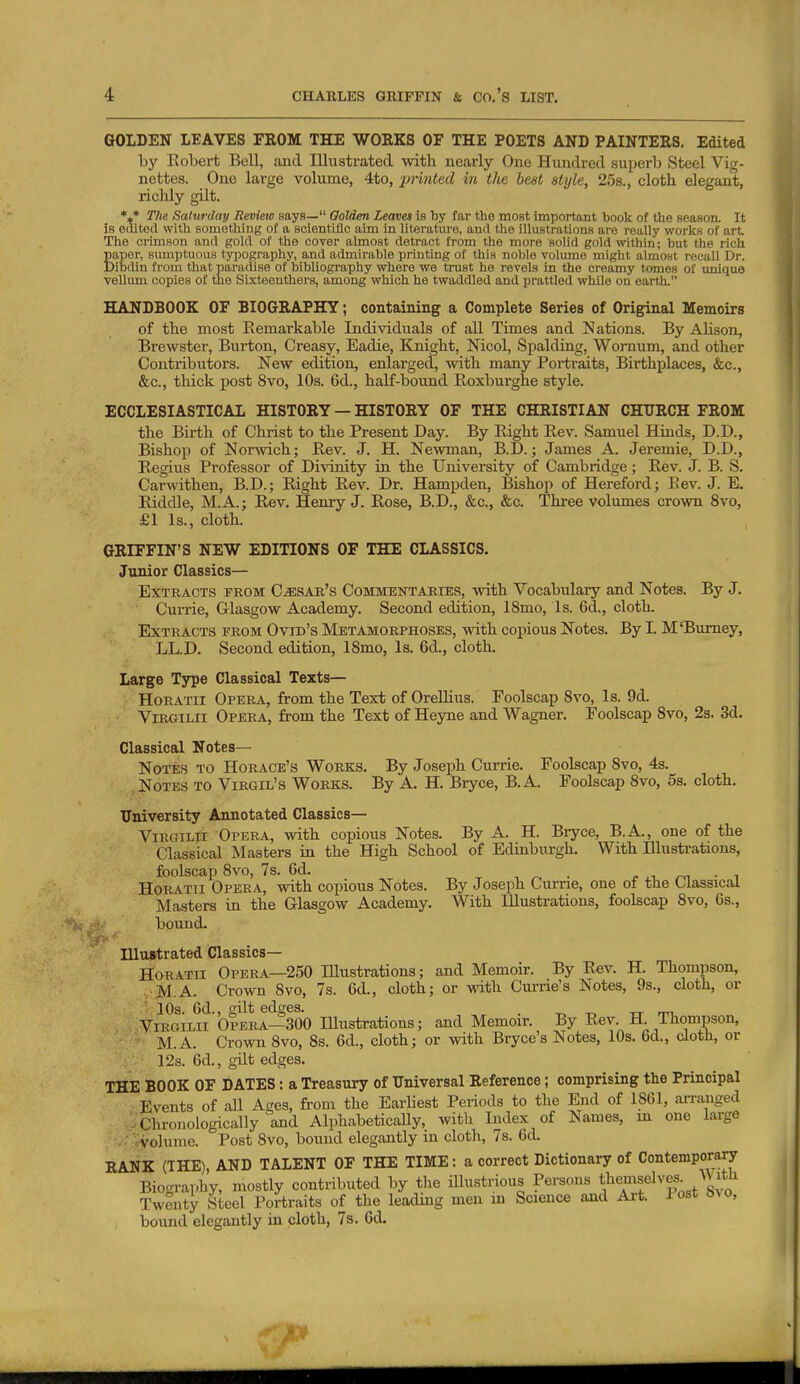 GOLDEN LEAVES FROM THE WOEKS OF THE POETS AND PAINTEES. Edited by Kobei-t Bell, and Illustrated with nearly One Hundred superb Steel Vig- nettes. One large volume, 4to, 2Jri7ited in the best style, 25s., cloth, elegant, richly gilt. The Saturday Review says— Qolden Leaves is by far the most important book of the season. It is edited witli something of a scientific aim in literature, and tlie illustrations are really works of art The crimson and gold of the cover almost detract from the more solid goldivithin; but the rich Eaper, sumptuous tyijography, and admirable printing of this noble volume might almost recall Dr. lilsdin from that paradise of bibliography where we trust he revels in the creamy tomes of unique vellimi copies of me Sixteenthers, among which he twaddled and prattled while on earth. HANDBOOK OF BIOGRAPHY; containing a Complete Series of Original Memoirs of the most Eemarkable Individuals of all Times and Nations. By Alison, Brewster, Burton, Creasy, Eadie, Knight, Nicol, Spalding, Womum, and other Contribtitors. New edition, enlarged, with many Portraits, Birthplaces, &c., &c., thick post 8vo, 10s. 6d., half-bound Roxbui-ghe style. ECCLESIASTICAL HISTORY — HISTORY OF THE CHRISTIAN CHURCH FROM the Birth of Christ to the Present Day. By Right Rev. Samuel Hinds, D.D., Bishop of Norwich; Rev. J. H. Newman, B.D.; James A. Jeremie, D.D., Regius Professor of Divinity in the University of Cambridge; Rev. J. B. S. Carwithen, B.D.; Right Rev. Dr. Hampden, Bishop of Hereford; Eev. J. E. Riddle, M.A.; Rev. Henry J. Rose, B.D., &c., &c. Three volumes crown 8vo, £1 Is., cloth. GRIFFIN'S NEW EDITIONS OF THE CLASSICS. Junior Classics— Extracts from Cesar's Commentaries, with Vocabulary and Notes. By J. Currie, Glasgow Academy. Second edition, 18mo, Is. 6d., cloth. Extracts from Ovid's Metamorphoses, with coinous Notes. By I. M'Bumey, ' LL.D. Second edition, ISmo, Is. 6d., cloth. Large Type Classical Texts— Horatii Opera, from the Text of OreUius. Foolscap Svo, Is. 9d. ViRGiLii Opera, from the Text of Heyne and Wagner. Foolscap Svo, 23. 3d. Classical Notes— Notes to Horace's Works. By Joseph Currie. Foolscap Svo, 4s. Notes to Virgil's Works. By A. H. Bryce, B. A. Foolscap Svo, 5s. cloth. University Annotated Classics— ViRGiLii Opera, with copious Notes. By A. H. Bryce, B.A., one of the Classical Masters in the High School of Edinburgh. With Illustrations, foolscap Svo, 7s. 6d. , ^ . f ^^ r^^ ■ ^ Horatii Opera, with copious Notes. By Joseph Currie, one of the Classical Masters in the Glasgow Academy. With Illustrations, foolscap Svo, 6s., bound. Illustrated Classics— Horatii Opera—250 Illustrations; and Memoir. By R«v. H. Thompson, . M.A. Crown Svo, 7s. 6d., cloth; or A^-ith Curne's Notes, 9s., cloth, or ■ 10a. 6d., gilt edges. . t. -r. -n- m ViRGiLii Opera—300 lUustrations; and Memoir. By Rev. H. Thompson, M.A. Crown Svo, 8s. 6d., cloth; or with Bryce's Notes, 10s. 6d., doth, or 12s. 6d., gilt edges. T:H!E BOOK OF DATES: a Treasury of Tlniversal Reference; comprising the Principal Events of all Ages, from the Earliest Periods to the End of 1861, arranged .-Chronologically and AlphabeticaUy, with Index of Names, m one large ■ volume. Post Svo, bound elegantly m cloth, 7s. 6d. RANK (THE) AND TALENT OF THE TIME: a correct Dictionary of Contemporary Biography, mostly contributed by the illustrious Persons t^^emselves^ ^Vlth Twenty Steel Portraits of the leading men m Science and Ai-t. Post i,^o, bound elegantly in cloth, 7s. 6d.
