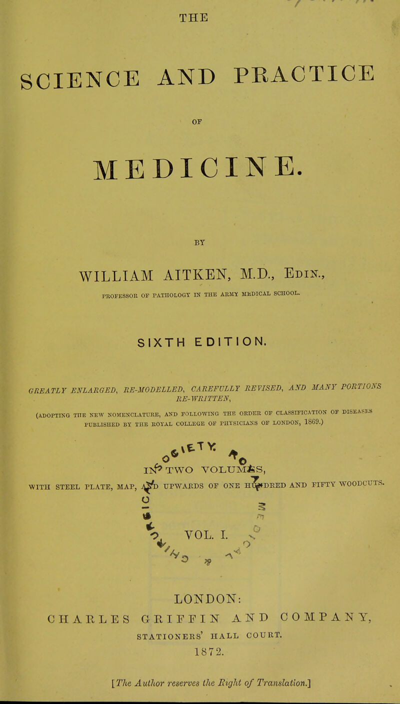 SCIENCE AND PRACTICE OP medicine. BY WILLIAM AITKEN, M.D., Edin., PROFESSOR OF PATHOLOGY IN THE ARMY MEDICAL SCHOOL. SIXTH EDITION. GREATLY ENLARGED, RE-MODELLED, CAREFULLY REVISED, AND MANY PORTIOAS RE-WRITTEN, (ADOPTING THE NEW NOMENCLATURE, AND FOLLOWING THE ORDER OF CLASSIFICATION OF DISEASES PUBLISHED BY THE ROYAL COLLEGE OF PHYSICIANS OF LONDON, 1869.) WITH STEEL PLATE, MAP, .0* *© IN* TWO VOLUMES, UPWARDS OF ONE Hl^SDRED AND — V VOL. I. - O PIFTY WOODCUTS. LONDON: CHARLES GRIFFIN AND COMPANY, stationers’ iiall court. 1872. [The Author reserves the Bight of Translation.]