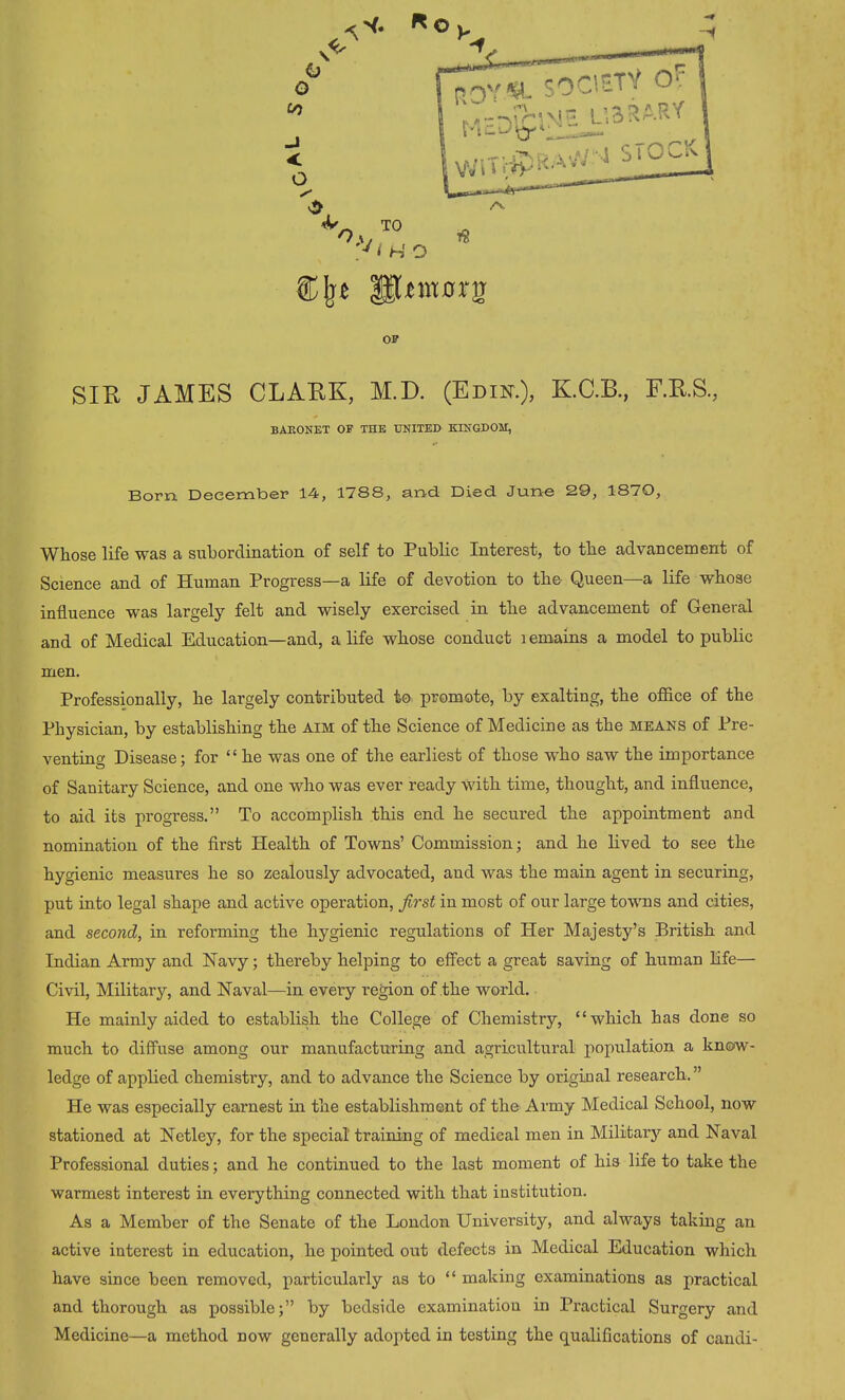 ®[rt HUmorg OF SIR JAMES CLARK, M.D. (Edin.), K.C.B., F.R.S., BARONET OF THE UNITED KINGDOM, Born December 14, 1788, and. Died June 29, 18yQ, Whose life was a subordination of self to Public Interest, to the advancement of Science and of Human Progress—a life of devotion to the Queen—a life whose influence was largely felt and wisely exercised in the advancement of General and of Medical Education—and, a life whose conduct lemains a model to public men. Professionally, he largely contributed to promote, by exalting, the office of the Physician, by establishing the aim of the Science of Medicine as the means of Pre- venting Disease; for “ he was one of the earliest of those who saw the importance of Sanitary Science, and one who was ever ready with time, thought, and influence, to aid its progress.” To accomplish this end he secured the appointment and nomination of the first IPealth of Towns’ Commission; and he lived to see the hygienic measures he so zealously advocated, and was the main agent in securing, put into legal shape and active operation, first in most of our large towns and cities, and second, in reforming the hygienic regulations of Her Majesty’s British and Indian Army and Navy; thereby helping to effect a great saving of human life— Civil, Military, and Naval—in every region of the world. He mainly aided to establish the College of Chemistry, “which has done so much to diffuse among our manufacturing and agricultural population a know- ledge of applied chemistry, and to advance the Science by original research.” He was especially earnest in the establishment of the Army Medical School, now stationed at Netley, for the special' training of medical men in Military and Naval Professional duties; and he continued to the last moment of his life to take the warmest interest in everything connected with that institution. As a Member of the Senate of the London University, and always taking an active interest in education, he pointed out defects in Medical Education which have since been removed, particularly as to “ making examinations as practical and thorough as possible;” by bedside examination in Practical Surgery and Medicine—a method now generally adopted in testing the qualifications of candi-