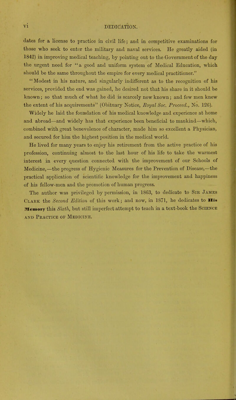 dates for a license to practice in civil life; and in competitive examinations for those who seek to enter the military and naval services. He greatly aided (in 1842) in improving medical teaching, by pointing out to the Government of the day the urgent need for “a good and uniform system of Medical Education, which should be the same throughout the empire for every medical practitioner.” “Modest in his nature, and singularly indifferent as to the recognition of his services, provided the end was gained, he desired not that his share in it should be known; so that much of what lie did is scarcely now known; and few men knew the extent of his acquirements” (Obituary Notice, Royal Soc. Proceed., No. 126). Widely he laid the foundation of his medical knowledge and experience at home and abroad—and widely has that experience been beneficial to mankind—which, combined with great benevolence of character, made him so excellent a Physician, and secured for him the highest position in the medical world. He lived for many years to enjoy his retirement from the active practice of his profession, continuing almost to the last hour of his life to take the warmest interest in every question connected with the improvement of our Schools of Medicine,—the progress of Hygienic Measures for the Prevention of Disease,—the practical application of scientific knowledge for the improvement and happiness of his fellow-men and the promotion of human progress. The author was privileged by permission, in 1863, to dedicate to Sir James Clare the Second Edition of this work; and now, in 1871, he dedicates to His Memory this Sixth, but still imperfect attempt to teach in a text-book the Science and Practice of Medicine.