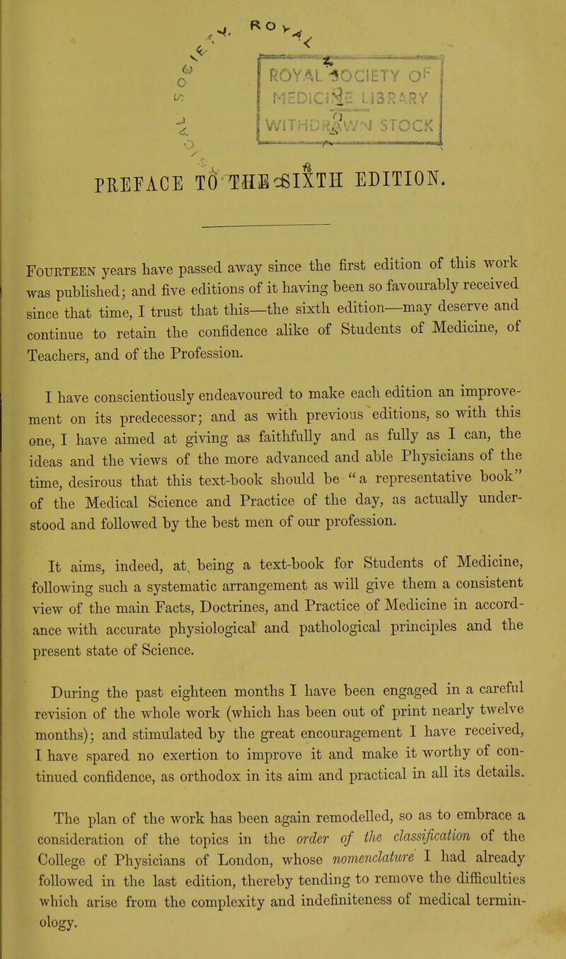 Co O w. -J PREFACE TO THEcSIXTH edition. ROYAL-SOCIETY O'-' ! MEDICi9E LIBRARY wi jSwn STOCK Fourteen years have passed away since the first edition of this woik was published; and five editions of it having been so favourably received since that time, I trust that this—the sixth edition—may deserve and continue to retain the confidence alike of Students of Medicine, of Teachers, and of the Profession. I have conscientiously endeavoured to make each edition an improve ment on its predecessor; and as with previous editions, so with this one, I have aimed at giving as faithfully and as fully as I can, the ideas and the views of the more advanced and able Physicians of the time, desirous that this text-book should be “a representative book” of the Medical Science and Practice of the day, as actually under- stood and followed by the best men of our profession. It aims, indeed, at, being a text-book for Students of Medicine, following such a systematic arrangement as will give them a consistent view of the main Facts, Doctrines, and Practice of Medicine in accord- ance with accurate physiological and pathological principles and the present state of Science. During the past eighteen months I have been engaged in a careful revision of the whole work (which has been out of print nearly twelve months); and stimulated by the great encouragement I have received, I have spared no exertion to improve it and make it worthy of con- tinued confidence, as orthodox in its aim and practical in all its details. The plan of the work has been again remodelled, so as to embrace a consideration of the topics in the order of the classification of the College of Physicians of London, whose nomenclature I had already followed in the last edition, thereby tending to remove the difficulties which arise from the complexity and indefiniteness of medical termin- ology.