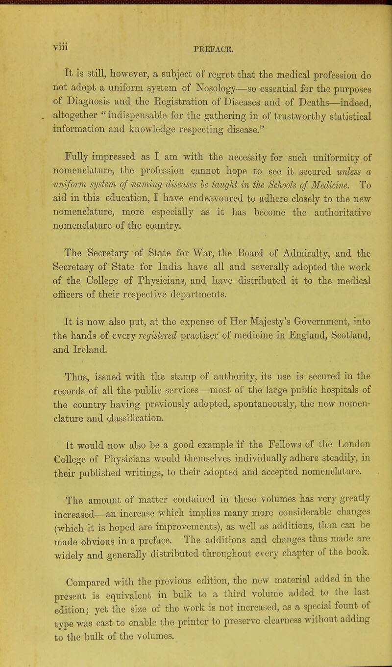 It is still, liowever, a subject of regret that the medical profession do not adopt a uniform system of Nosology—so essential for the purposes of Diagnosis and the Registration of Diseases and of Deaths—indeed, . altogether “ indispensable for the gathering in of trustworthy statistical information and knowledge respecting disease.” Fully impressed as I am with the necessity for such uniformity of nomenclature, the profession cannot hope to see it secured unless a uniform system of naming diseases be taught in the Schools of Medicine. To aid in this education, I have endeavoured to adhere closely to the new nomenclature, more especially as it has become the authoritative nomenclature of the country. The Secretary of State for War, the Board of Admiralty, and the Secretary of State for India have all and severally adopted the work of the College of Physicians, and have distributed it to the medical officers of their respective departments. It is now also put, at the expense of Her Majesty’s Government, into the hands of every registered practised of medicine in England, Scotland, and Ireland. Thus, issued with the stamp of authority, its use is secured in the records of all the public services—most of the large public hospitals of the country having previously adopted, spontaneously, the new nomen- clature and classification. It would now also be a good example if the Fellows of the London College of Physicians would themselves individually adhere steadily, in their published writings, to their adopted and accepted nomenclature. The amount of matter contained in these volumes has very greatly increased—an increase which implies many more considerable changes (which it is hoped are improvements), as well as additions, than can be made obvious in a preface. The additions and changes thus made are widely and generally distributed throughout every chapter of the book. Compared with the previous edition, the new material added in tin present is equivalent in bulk to a third volume added to the last edition • yet the size of the work is not increased, as a special fount of type was cast to enable the printer to preserve clearness without adding to the bulk of the volumes.