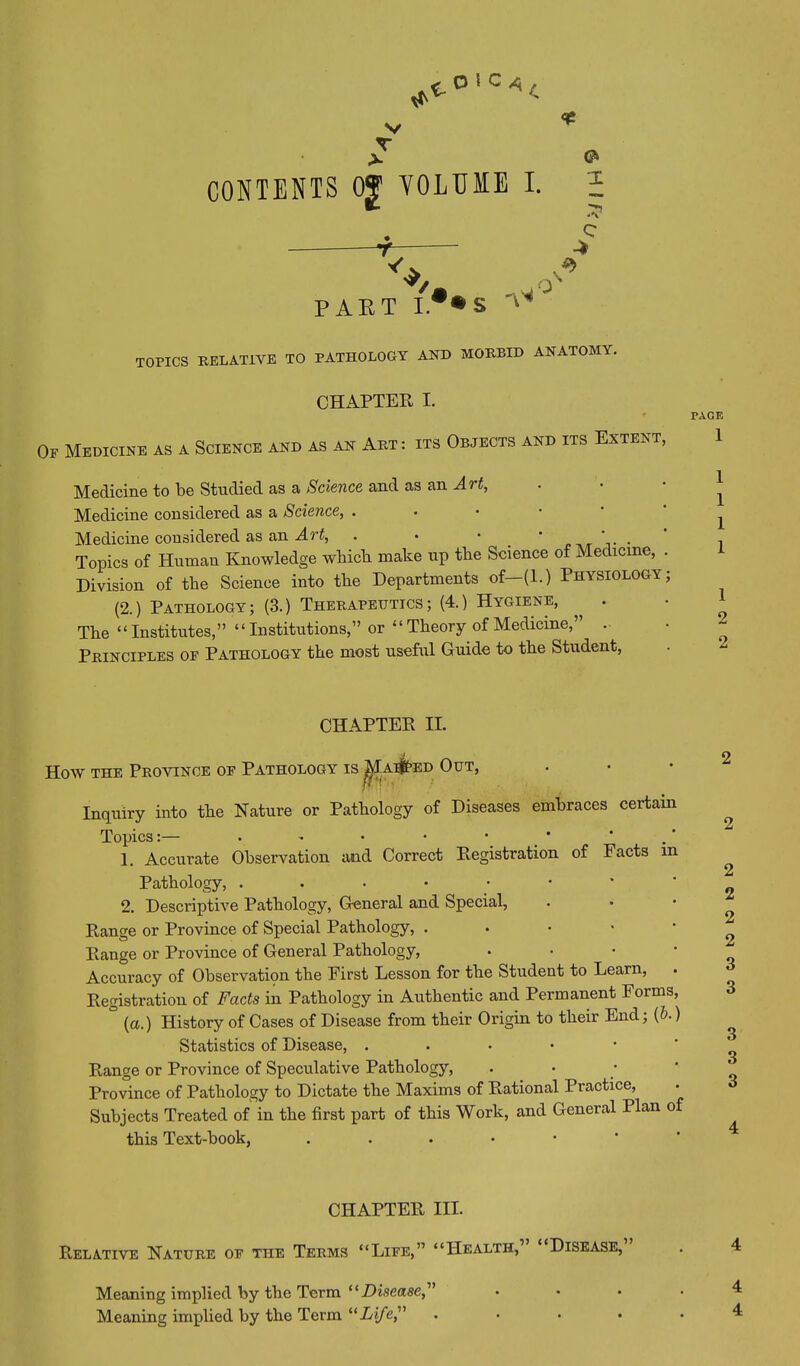 X v V VOLUME I. PART Y.< S 'Y^ O \ c -* *> TOPICS RELATIVE TO PATHOLOGY AND MORBID ANATOMY. CHAPTER I. PAGE Op Medicine as a Science and as an Art : its Objects and its Extent, 1 Medicine to be Studied as a Science, and as an Ait, • • ^ Medicine considered, as a Science, . Medicine considered as an Art, . • • * , , Topics of Human Knowledge which make up the Science of Medicine, . Division of the Science into the Departments of—(1.) Physiology; (2.) Pathology; (3.) Therapeutics; (4.) Hygiene, . ■ 1 The “Institutes,” “Institutions,” or “Theory of Medicine,” . Principles of Pathology the most useful Guide to the Student, CHAPTER II. How the Province of Pathology is ^Iai^ed Out, Inquiry into the Nature or Pathology of Diseases embraces certain Topics:— • • • • • ’ 1. Accurate Observation and Correct Registration of Facts m Pathology, ...•••* 2. Descriptive Pathology, General and Special, Range or Province of Special Pathology, . Range or Province of General Pathology, Accuracy of Observation the First Lesson for the Student to Learn, Registration of Facts in Pathology in Authentic and Permanent Forms, ° (a.) History of Cases of Disease from their Origin to their End; (b.) Statistics of Disease, . Range or Province of Speculative Pathology, Province of Pathology to Dictate the Maxims of Rational Practice, Subjects Treated of in the first part of this Work, and General Plan of this Text-book, . 2 2 2 2 2 2 3 3 3 3 3 4 CHAPTER III. Relative Nature of the Terms “Life,” “Health, Disease, Meaning implied by the Term “Disease,” £>■ ^
