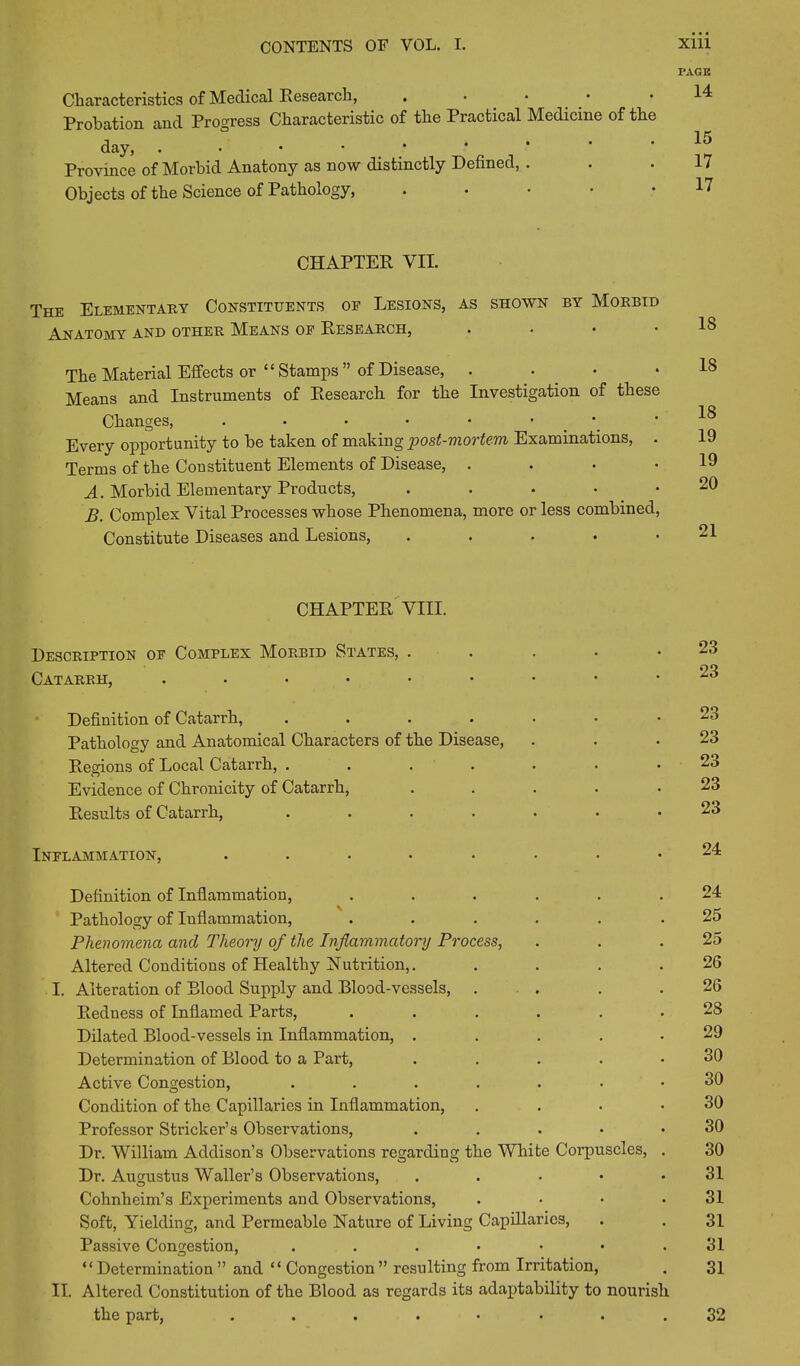 Characteristics of Medical Research, . • • Probation and Progress Characteristic of the Practical Medicine of the day, ..••••* Province of Morbid Anatony as now distinctly Defined, . Objects of the Science of Pathology, CHAPTER VII. The Elementary Constituents oe Lesions, as shown by Morbid Anatomy and other Means oe Research, . • • The Material Effects or “ Stamps ” of Disease, . Means and Instruments of Research for the Investigation of these Changes, . • • • • • • Every opportunity to be taken of making post-mortem Examinations, . Terms of the Constituent Elements of Disease, . A. Morbid Elementary Products, . B. Complex Vital Processes whose Phenomena, more or less combined, Constitute Diseases and Lesions, • CHAPTER VIII. Description oe Complex Morbid States, . Catarrh, .•••••••• Definition of Catarrh, • •••••• Pathology and Anatomical Characters of the Disease, Regions of Local Catarrh, ....... Evidence of Chronicity of Catarrh, ..... Results of Catarrh, ....... Inflammation, ........ Definition of Inflammation, ...... Pathology of Inflammation, ...... Phenomena and Theory of the Inflammatory Process, Altered Conditions of Healthy Nutrition,. . . . . I. Alteration of Blood Supply and Blood-vessels, . . Redness of Inflamed Parts, ...... Dilated Blood-vessels in Inflammation, ..... Determination of Blood to a Part, . . . . • Active Congestion, ....... Condition of the Capillaries in Inflammation, . Professor Strieker’s Observations, . Dr. William Addison’s Observations regarding the White Corpuscles, . Dr. Augustus Waller’s Observations, . Cohnheim’s Experiments and Observations, .... Soft, Yielding, and Permeable Nature of Living Capillaries, Passive Congestion, “ Determination ” and “ Congestion ” resulting from Irritation, II. Altered Constitution of the Blood as regards its adaptability to nourish the part, ........