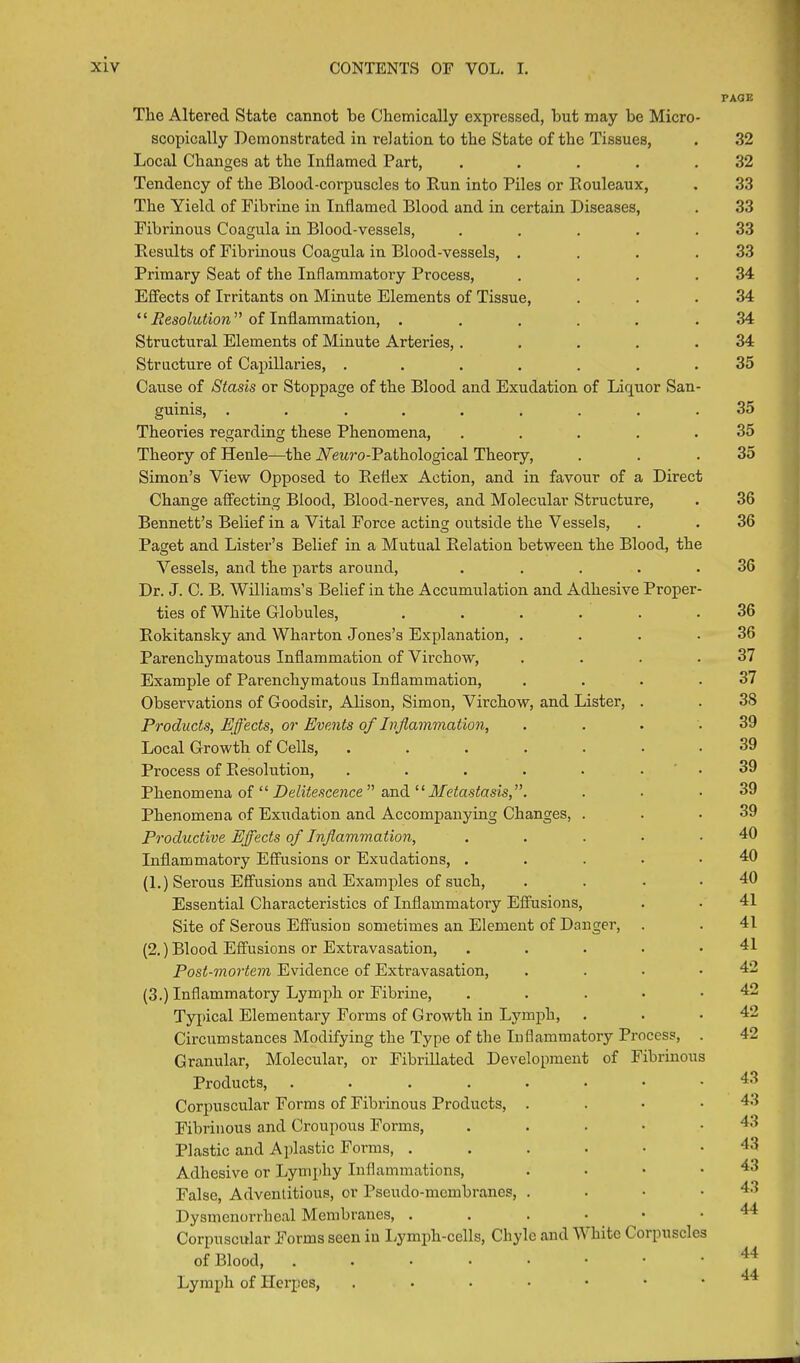 PAGE The Altered State cannot be Chemically expressed, but may be Micro- scopically Demonstrated in relation to the State of the Tissues, . 32 Local Changes at the Inflamed Part, ..... 32 Tendency of the Blood-corpuscles to Run into Piles or Rouleaux, . 33 The Yield of Fibrine in Inflamed Blood and in certain Diseases, . 33 Fibrinous Coagula in Blood-vessels, . . . . .33 Results of Fibrinous Coagula in Blood-vessels, . . . .33 Primary Seat of the Inflammatory Process, . . . .34 Effects of Irritants on Minute Elements of Tissue, . . .34 “ Resolution ” of Inflammation, ...... 34 Structural Elements of Minute Arteries,. . . . .34 Structure of Capillaries, ....... 35 Cause of Stasis or Stoppage of the Blood and Exudation of Liquor San- guinis, ......... 35 Theories regarding these Phenomena, ..... 35 Theory of Henle—the TVewro-Pathological Theory, . . .35 Simon’s View Opposed to Reflex Action, and in favour of a Direct Change affecting Blood, Blood-nerves, and Molecular Structure, . 36 Bennett’s Belief in a Vital Force acting outside the Vessels, . . 36 Paget and Lister’s Belief in a Mutual Relation between the Blood, the Vessels, and the parts around, . . . . .36 Dr. J. C. B. Williams’s Belief in the Accumulation and Adhesive Proper- ties of White Globules, ...... 36 Rokitansky and Wharton Jones’s Explanation, . . . .36 Parenchymatous Inflammation of Virchow, . . . .37 Example of Parenchymatous Inflammation, . . . .37 Observations of Goodsir, Alison, Simon, Virchow, and Lister, . . 3S Products, Effects, or Events of Inflammation, . . . .39 Local Growth of Cells, ....... 39 Process of Resolution, . . . . . 39 Phenomena of “ Delitescence ” and “Metastasis,”. . . .39 Phenomena of Exudation and Accompanying Changes, . . .39 Productive Effects of Inflammation, . . . . .40 Inflammatory Effusions or Exudations, . . . • .40 (1.) Serous Effusions and Examples of such, . . . . 40 Essential Characteristics of Inflammatory Effusions, . • 41 Site of Serous Effusion sometimes an Element of Danger, . . 41 (2.) Blood Effusions or Extravasation, . . . . .41 Post-mortem Evidence of Extravasation, . . . .42 (3.) Inflammatory Lymph or Fibrine, . . ... 42 Typical Elementary Forms of Growth in Lymph, . . .42 Circumstances Modifying the Type of the Inflammatory Process, . 42 Granular, Molecular, or Fibrillated Development of Fibrinous Products, ......•• 43 Corpuscular Forms of Fibrinous Products, .... 43 Fibrinous and Croupous Forms, ..... 43 Plastic and Aplastic Forms, ....•• 43 Adhesive or Lymphy Inflammations, . • • .43 False, Adventitious, or Pseudo-membranes, . . • .43 Dysmenorrheal Membranes, ...•■• Corpuscular Forms seen in Lymph-cells, Chyle and White Corpuscles of Blood, Lymph of Herpes, ...•■••