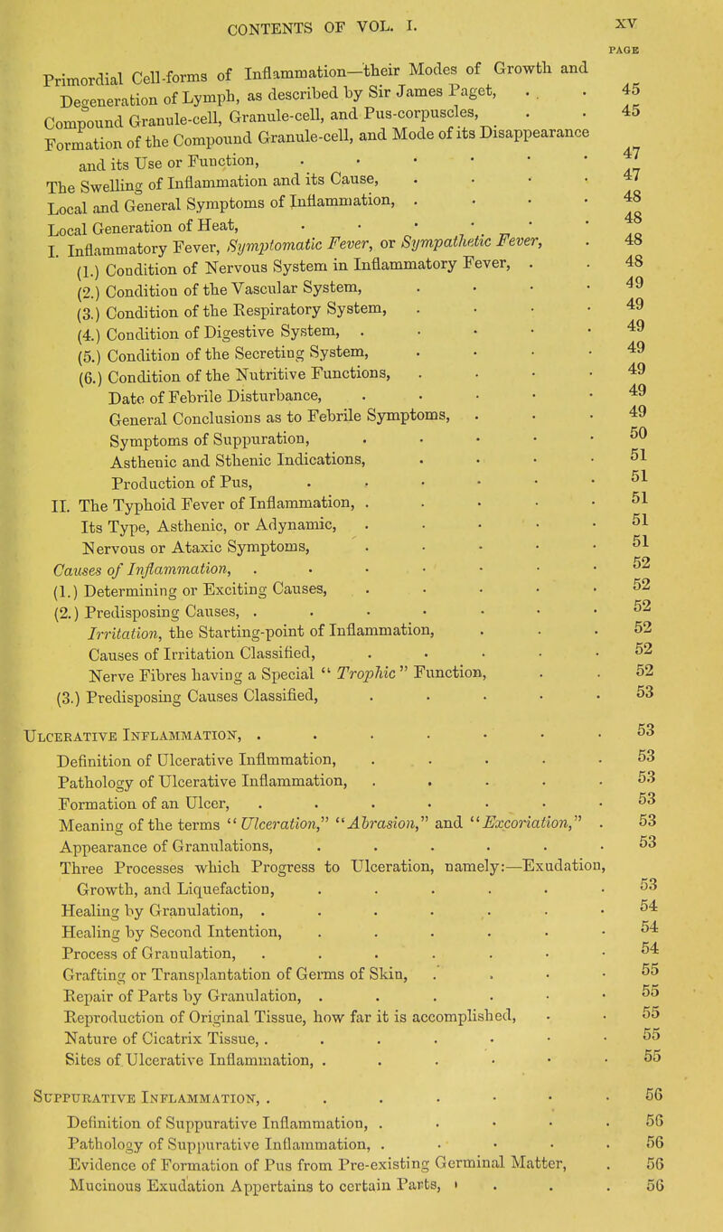 PAGE Primordial Cell-forms of Inflammation-tbeir Modes of Growth and Degeneration of Lymph, as described by Sir James Paget, Compound Granule-cell. Granule-cell, and Pus-corpuscles Formation of the Compound Granule-cell, and Mode of its Disappearance and its Use or Function, The Swelling of Inflammation and its Cause, Local and General Symptoms of Inflammation, Local Generation of Heat, • • I inflammatory Fever, Symptomatic Fever, or Sympathetic Fever, (1.) Condition of Nervous System in Inflammatory Fever, (2.) Condition of the Vascular System, (3.) Condition of the Respiratory System, (4.) Condition of Digestive System, (5.) Condition of the Secreting System, (6.) Condition of the Nutritive Functions, Date of Febrile Disturbance, General Conclusions as to Febrile Symptoms, Symptoms of Suppuration, Asthenic and Sthenic Indications, Production of Pus, • II. The Typhoid Fever of Inflammation, . Its Type, Asthenic, or Adynamic, Nervous or Ataxic Symptoms, Causes of Inflammation, . (1.) Determining or Exciting Causes, (2.) Predisposing Causes, . Irritation, the Starting-point of Inflammation, Causes of Irritation Classified, Nerve Fibres having a Special “ Trophic ” Function, (3.) Predisposing Causes Classified, Ulcerative Inflammation, Definition of Ulcerative Inflmmation, .... Pathology of Ulcerative Inflammation, .... Formation of an Ulcer, ...... Meaning of the terms “Ulceration,” “Abrasion,” and “Excoriation,” Appearance of Granulations, ..... Three Processes which Progress to Ulceration, namely:—Exudation Growth, and Liquefaction, ..... Healing by Granulation, ...... Healing by Second Intention, ..... Process of Granulation, ...... Grafting or Transplantation of Germs of Skin, Repair of Parts by Granulation, . Reproduction of Original Tissue, how far it is accomplished, Nature of Cicatrix Tissue, ....•• Sites of Ulcerative Inflammation, ...••■ 45 45 47 47 48 48 48 48 49 49 49 49 49 49 49 50 51 51 51 51 51 52 52 52 52 52 52 53 53 53 53 53 53 53 53 54 54 54 55 55 55 55 55 Suppurative Inflammation, 56 Definition of Suppurative Inflammation, ..... 56 Pathology of Suppurative Inflammation, ..... 56 Evidence of Formation of Pus from Pre-existing Germinal Matter, . 56 Mucinous Exudation Appertains to certain Parts, • . .56