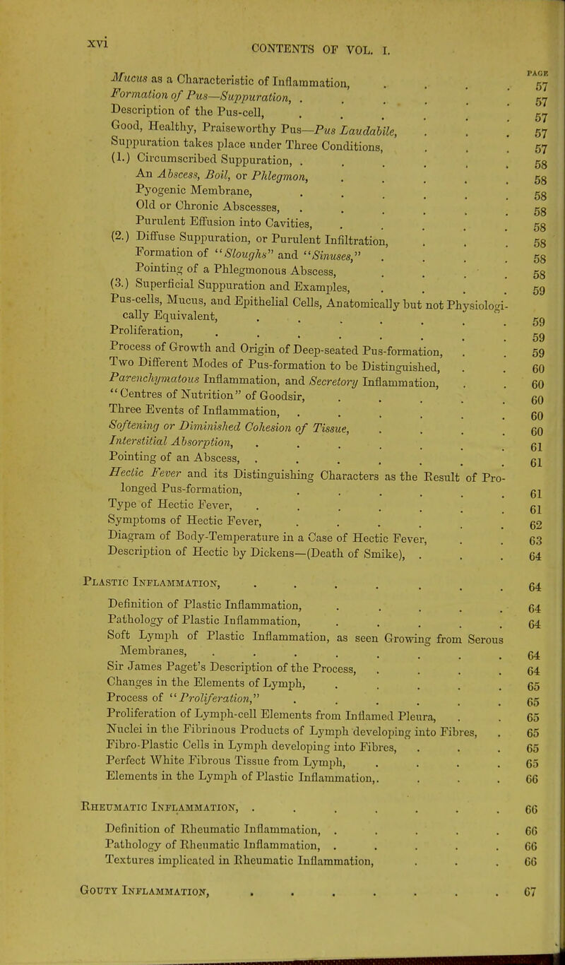 Mucus as a Characteristic of Inflammation, ... 57 Formation of Pus—Suppuration, .... 57 Description of the Pus-cell, ..... 57 Good, Healthy, Praiseworthy Pus—Pus Laudabile, . 57 Suppuration takes place under Three Conditions, . ' 57 (1.) Circumscribed Suppuration, ...... 58 An Abscess, Boil, or Phlegmon, ..... 58 Pyogenic Membrane, . 5g Old or Chronic Abscesses, ... Purulent Effusion into Cavities, . . (2.) Diffuse Suppuration, or Purulent Infiltration, . . .58 Formation of “Sloughs” and “Sinuses,” . 58 Pointing of a Phlegmonous Abscess, . . .58 (3.) Superficial Suppuration and Examples, . . . .59 Pus-cells, Mucus, and Epithelial Cells, Anatomically but not Physiologi- cally Equivalent, .... ~ 59 Proliferation, .... 59 Process of Growth and Origin of Deep-seated Pus-formation, . * 59 Two Different Modes of Pus-formation to be Distinguished, . . 60 Parenchymatous Inflammation, and Secretory Inflammation, . . 60 “ Centres of Nutrition” of Goodsir, .... 60 Three Events of Inflammation, ..... 60 Softening or Diminished Cohesion of Tissue, . . . .60 Interstitial Absorption, .... gj Pointing of an Abscess, ...... Hectic lever and its Distinguishing Characters as the Eesult of Pro- longed Pus-formation, .... 61 Type of Hectic Fever, ..... 61 Symptoms of Hectic Fever, .... 02 Diagram of Body-Temperature in a Case of Hectic Fever, . . 63 Description of Hectic by Dickens—(Death of Smike), ... 64 Plastic Inflammation, ...... 64 Definition of Plastic Inflammation, . .... 64 Pathology of Plastic Inflammation, ... 04 Soft Lymph of Plastic Inflammation, as seen Growing from Serous Membranes, ..... 04 Sir James Paget’s Description of the Process, . . . .64 Changes in the Elements of Lymph, ..... 65 Process of “Proliferation,” ..... 65 Proliferation of Lymph-cell Elements from Inflamed Pleura, . . 65 Nuclei in the Fibrinous Products of Lymph developing into Fibres, . 65 Fibro-Plastic Cells in Lymph developing into Fibres, . . .65 Perfect White Fibrous Tissue from Lymph, . . . .65 Elements in the Lymph of Plastic Inflammation,. ... 66 Riieumatic Inflammation, ....... 66 Definition of Rheumatic Inflammation, . . . . .66 Pathology of Rheumatic Inflammation, ..... 66 Textures implicated in Rheumatic Inflammation, . . .66 Gouty Inflammation, ....... 67