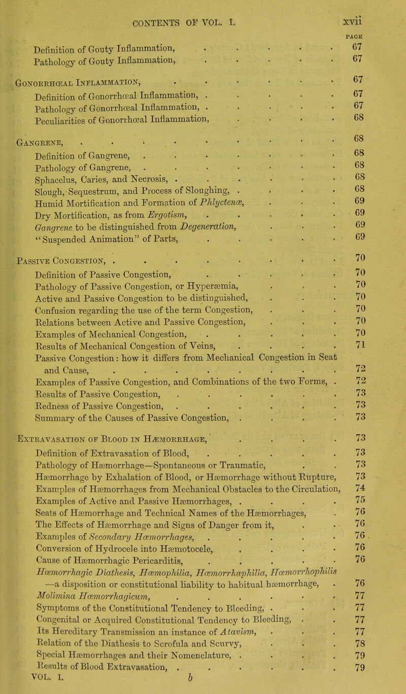 PAGE Definition of Gouty Inflammation, Pathology of Gouty Inflammation, Gonorrhceal Inflammation, Definition of Gonorrhoeal Inflammation, . Pathology of Gonorrhoeal Inflammation, . Peculiarities of Gonorrhoeal Inflammation, Gangrene, Definition of Gangrene, .... Pathology of Gangrene, .... Sphacelus, Caries, and Necrosis, . Slough, Sequestrum, and Process of Sloughing, . Humid Mortification and Formation of Phlyctence, Dry Mortification, as from Ergotism, Gangrene to he distinguished from Degeneration, “Suspended Animation” of Parts, 67 67 67 67 67 68 68 68 68 68 68 69 69 69 69 Passive Congestion, . . . . * • • . /u Definition of Passive Congestion, . . . • .70 Pathology of Passive Congestion, or Hypersemia, . . .70 Active and Passive Congestion to be distinguished, . . .70 Confusion regarding the use of the term Congestion, . . .70 Relations between Active and Passive Congestion, . . .70 Examples of Mechanical Congestion, . . . . .70 Results of Mechanical Congestion of Veins, . . . .71 Passive Congestion: how it differs from Mechanical Congestion in Seat and Cause, ........ 72 Examples of Passive Congestion, and Combinations of the two Forms, . 72 Results of Passive Congestion, . . . . . .73 Redness of Passive Congestion, . . . . . .73 Summary of the Causes of Passive Congestion, . . . .73 Extravasation of Blood in Haemorrhage, . . . .73 Definition of Extravasation of Blood, . ... . .73 Pathology of Haemorrhage—Spontaneous or Traumatic, . . 73 Haemorrhage by Exhalation of Blood, or Haemorrhage without Rupture, 73 Examples of Haemorrhages from Mechanical Obstacles to the Circulation, 74 Examples of Active and Passive Haemorrhages, . . . .75 Seats of Haemorrhage and Technical Names of the Haemorrhages, . 76 The Effects of Haemorrhage and Signs of Danger from it, . .76 Examples of Secondary Haemorrhages, . . . . .76. Conversion of Hydrocele into Haemotocele, . . • .76 Cause of Haemorrhagic Pericarditis, . . . • .76 Haemorrhagic Diathesis, Haemophilia, Hcemorrhaphilia, Hcemorrhopmlia —a disposition or constitutional liability to habitual haemorrhage, . 76 Molimina Ilcemorrhagicum, ....•• 77 Symptoms of the Constitutional Tendency to Bleeding, . . .77 Congenital or Acquired Constitutional Tendency to Bleeding, . . 77 Its Hereditary Transmission an instance of Atavism, . . .77 Relation of the Diathesis to Scrofula and Scurvy, . . .78 Special Haemorrhages and their Nomenclature, . . . .79 Results of Blood Extravasation, . . . . . .79 VOL. I. h