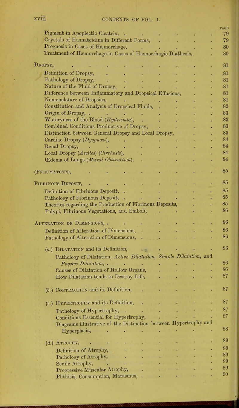 Pigment in Apoplectic Cicatrix, ...... Crystals of Hasmatoidine in Different Forms, . Prognosis in Cases of Hemorrhage, ..... Treatment of Haemorrhage in Cases of Haemorrhagic Diathesis, Dropsy, ......... Definition of Dropsy, ....... Pathology of Dropsy, ....... Nature of the Fluid of Dropsy, ...... Difference between Inflammatory and Dropsical Effusions, Nomenclature of Dropsies, ...... Constitution and Analysis of Dropsical Fluids, .... Origin of Dropsy, ........ Wateryness of the Blood (Hydrcemia), ..... Combined Conditions Productive of Dropsy, .... Distinction between General Dropsy and Local Dropsy, Cardiac Dropsy (Dyspnoea), ...... Renal Dropsy, .... .... Local Dropsy (Ascites) (Cirrhosis), ..... CEdema of Lungs (Mitral Obstruction), ..... (Pneumatosis), ........ Fibrinous Deposit, ........ Definition of Fibrinous Deposit, ...... Pathology of Fibrinous Deposit, ...... Theories regarding the Production of Fibrinous Deposits, Polypi, Fibrinous Vegetations, and Emboli, .... Alteration oe Dimensions, ....... Definition of Alteration of Dimensions, ..... Pathology of Alteration of Dimensions, ..... (a.) Dilatation and its Definition, ..... Pathology of Dilatation, Active Dilatation, Simple Dilatation, and Passive Dilatation, ....... Causes of Dilatation of Hollow Organs, .... How Dilatation tends to Destroy Life, .... (b.) Contraction and its Definition, . (c.) Hypertrophy and its Definition, . Pathology of Hypertrophy, ...••• Conditions Essential for Hypertrophy, .... Diagrams illustrative of the Distinction between Hypertrophy and Hyperplasia, (d.) Atrophy, Definition of Atrophy, . Pathology of Atrophy, • Senile Atrophy, ...•••• Progressive Muscular Atrophy, Phthisis, Consumption, Marasmus, .... TAGE 79 79 80 80 81 81 81 81 81 81 82 83 83 83 83 84 84 84 84 85 85 85 85 85 86 86 86 86 86 S6 56 57 S7 S7 87 S7 SS S9 S9 S9 S9 S9 90